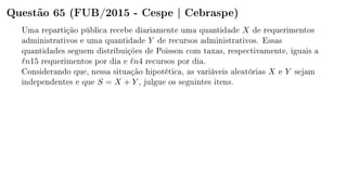 Questão 65 (FUB/2015 - Cespe | Cebraspe)
Uma repartição pública recebe diariamente uma quantidade X de requerimentos
administrativos e uma quantidade Y de recursos administrativos. Essas
quantidades seguem distribuições de Poisson com taxas, respectivamente, iguais a
n15 requerimentos por dia e n4 recursos por dia.
Considerando que, nessa situação hipotética, as variáveis aleatórias X e Y sejam
independentes e que S = X + Y , julgue os seguintes itens.
 