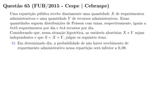 Questão 65 (FUB/2015 - Cespe | Cebraspe)
Uma repartição pública recebe diariamente uma quantidade X de requerimentos
administrativos e uma quantidade Y de recursos administrativos. Essas
quantidades seguem distribuições de Poisson com taxas, respectivamente, iguais a
n15 requerimentos por dia e n4 recursos por dia.
Considerando que, nessa situação hipotética, as variáveis aleatórias X e Y sejam
independentes e que S = X + Y , julgue os seguintes itens.
61 Em determinado dia, a probabilidade de não haver recebimento de
requerimento administrativo nessa repartição será inferior a 0, 08.
 