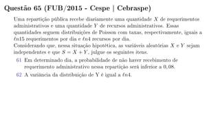 Questão 65 (FUB/2015 - Cespe | Cebraspe)
Uma repartição pública recebe diariamente uma quantidade X de requerimentos
administrativos e uma quantidade Y de recursos administrativos. Essas
quantidades seguem distribuições de Poisson com taxas, respectivamente, iguais a
n15 requerimentos por dia e n4 recursos por dia.
Considerando que, nessa situação hipotética, as variáveis aleatórias X e Y sejam
independentes e que S = X + Y , julgue os seguintes itens.
61 Em determinado dia, a probabilidade de não haver recebimento de
requerimento administrativo nessa repartição será inferior a 0, 08.
62 A variância da distribuição de Y é igual a n4.
 