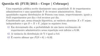 Questão 65 (FUB/2015 - Cespe | Cebraspe)
Uma repartição pública recebe diariamente uma quantidade X de requerimentos
administrativos e uma quantidade Y de recursos administrativos. Essas
quantidades seguem distribuições de Poisson com taxas, respectivamente, iguais a
n15 requerimentos por dia e n4 recursos por dia.
Considerando que, nessa situação hipotética, as variáveis aleatórias X e Y sejam
independentes e que S = X + Y , julgue os seguintes itens.
61 Em determinado dia, a probabilidade de não haver recebimento de
requerimento administrativo nessa repartição será inferior a 0, 08.
62 A variância da distribuição de Y é igual a n4.
63 É correto armar que P(S = 0)  0, 02.
 
