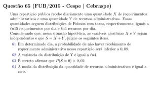 Questão 65 (FUB/2015 - Cespe | Cebraspe)
Uma repartição pública recebe diariamente uma quantidade X de requerimentos
administrativos e uma quantidade Y de recursos administrativos. Essas
quantidades seguem distribuições de Poisson com taxas, respectivamente, iguais a
n15 requerimentos por dia e n4 recursos por dia.
Considerando que, nessa situação hipotética, as variáveis aleatórias X e Y sejam
independentes e que S = X + Y , julgue os seguintes itens.
61 Em determinado dia, a probabilidade de não haver recebimento de
requerimento administrativo nessa repartição será inferior a 0, 08.
62 A variância da distribuição de Y é igual a n4.
63 É correto armar que P(S = 0)  0, 02.
64 A moda da distribuição da quantidade de recursos administrativos é igual a
zero.
 