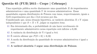 Questão 65 (FUB/2015 - Cespe | Cebraspe)
Uma repartição pública recebe diariamente uma quantidade X de requerimentos
administrativos e uma quantidade Y de recursos administrativos. Essas
quantidades seguem distribuições de Poisson com taxas, respectivamente, iguais a
n15 requerimentos por dia e n4 recursos por dia.
Considerando que, nessa situação hipotética, as variáveis aleatórias X e Y sejam
independentes e que S = X + Y , julgue os seguintes itens.
61 Em determinado dia, a probabilidade de não haver recebimento de
requerimento administrativo nessa repartição será inferior a 0, 08.
62 A variância da distribuição de Y é igual a n4.
63 É correto armar que P(S = 0)  0, 02.
64 A moda da distribuição da quantidade de recursos administrativos é igual a
zero.
65 A variável aleatória S segue uma distribuição de Poisson.
 