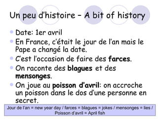 Un peu d’histoire – A bit of history Date: 1er avril En France, c’ était le jour de l’an mais le Pape a changé la date. C’est l’occasion de faire des  farces . On raconte des  blagues  et des  mensonges . On joue au  poisson d’avril : on accroche un poisson dans le dos d’une personne en secret. Jour de l’an = new year day / farces = blagues   = jokes / mensonges = lies / Poisson d’avril = April fish 