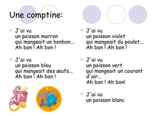 Une comptine: J'ai vu un poisson marron qui mangeait un bonbon... Ah bon ! Ah bon ! J'ai vu un poisson bleu qui mangeait des œufs... Ah bon ! Ah bon ! J'ai vu  un poisson violet qui mangeait du poulet... Ah bon ! Ah bon ! J'ai vu  un poisson vert qui mangeait un courant d'air... Ah bon ! Ah bon! J'ai vu un poisson blanc  