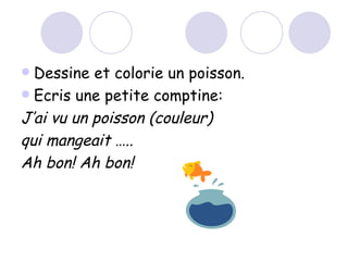 Dessine et colorie un poisson. Ecris une petite comptine: J’ai vu un poisson (couleur) qui mangeait ….. Ah bon! Ah bon! 