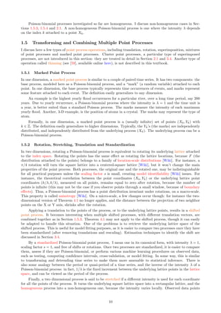 Poisson-binomial processes investigated so far are homogeneous. I discuss non-homogeneous cases in Sec-
tions 1.5.3, 1.5.4 and 2.1. A non-homogeneous Poisson-binomial process is one where the intensity λ depends
on the index k attached to a point Xk.
1.5 Transforming and Combining Multiple Point Processes
I discuss here a few types of point process operations, including translation, rotation, superimposition, mixtures
of point processes and marked point processes. Cluster point processes, a particular type of superimposed
processes, are not introduced in this section: they are treated in detail in Section 2.1 and 3.4. Another type of
operation called thinning (see [59], available online here), is not described in this textbook.
1.5.1 Marked Point Process
In one dimension, a marked point process is similar to a couple of paired time series. It has two components: the
base process, modeled here as a Poisson-binomial process, and a “mark” (a random variable) attached to each
point. In one dimension, the base process typically represents time occurrences of events, and marks represent
some feature attached to each event. The definition easily generalizes to any dimension.
An example is the highest yearly flood occurrences for a particular river, over a long time period, say 200
years. Due to yearly recurrence, a Poisson-binomial process where the intensity is λ = 1 and the time unit is
a year, is better suited than a standard Poisson process. The marks measure the intensity of each maximum
yearly flood. Another, 3-D example, is the position of atoms in a crystal. The marks may represent the type of
atom.
Formally, in one dimension, a marked point process is a (usually infinite) set of points (Xk, Yk) with
k ∈ Z. The definition easily generalizes to higher dimensions. Typically, the Yk’s (the marks) are independently
distributed, and independently distributed from the underlying process (Xk). The underlying process can be a
Poisson-binomial process.
1.5.2 Rotation, Stretching, Translation and Standardization
In two dimensions, rotating a Poisson-binomial process is equivalent to rotating its underlying lattice attached
to the index space. Rotating the points has the same effect as rotating the lattice locations, because F (the
distribution attached to the points) belongs to a family of location-scale distributions [Wiki]. For instance, a
π/4 rotation will turn the square lattice into a centered-square lattice [Wiki], but it won’t change the main
properties of the point process. Both processes, the original one and the rotated one, may be indistinguishable
for all practical purposes unless the scaling factor s is small, creating model identifiability [Wiki] issues. For
instance, the theoretical correlation between the point coordinates (Xh, Yk) or the underlying lattice point
coordinates (h/λ, k/λ), measured on all points, remains equal to zero after rotation, because the number of
points is infinite (this may not be the case if you observe points through a small window, because of boundary
effects). Thus, a Poisson-binomial process has a point distribution invariant under rotations, on a macro-scale.
This property is called anisotropy [Wiki]. On a micro-scale, a few changes occur though: for instance the two-
dimensional version of Theorem 4.1 no longer applies, and the distance between the projection of two neighbor
points on the X or Y axis, shrinks after the rotation.
Applying a translation to the points of the process, or to the underlying lattice points, results in a shifted
point process. It becomes interesting when multiple shifted processes, with different translation vectors, are
combined together as in Section 1.5.3. Theorem 4.1 may not apply to the shifted process, though it can easily
be adapted to handle this situation. One of the problems is to retrieve the underlying lattice space of the
shifted process. This is useful for model fitting purposes, as it is easier to compare two processes once they have
been standardized (after removing translations and rescaling). Estimation techniques to identify the shift are
discussed in Section 3.4.
By a standardized Poisson-binomial point process, I mean one in its canonical form, with intensity λ = 1,
scaling factor s = 1, and free of shifts or rotations. Once two processes are standardized, it is easier to compare
them, assess if they are Poisson-binomial, or perform various machine learning procedures on observed data,
such as testing, computing confidence intervals, cross-validation, or model fitting. In some way, this is similar
to transforming and detrending time series to make them more amenable to statistical inference. There is
also some analogy between the period or quasi-period of a time series, and the inverse of the intensity λ of a
Poisson-binomial process: in fact, 1/λ is the fixed increment between the underlying lattice points in the lattice
space, and can be viewed as the period of the process.
Finally, a two dimensional process is said to be stretched if a different intensity is used for each coordinate
for all the points of the process. It turns the underlying square lattice space into a rectangular lattice, and the
homogeneous process into a non-homogeneous one, because the intensity varies locally. Observed data points
10
 