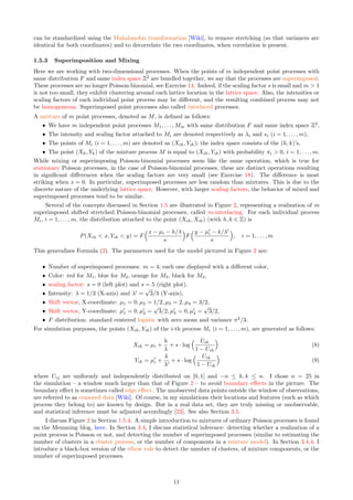 can be standardized using the Mahalanobis transformation [Wiki], to remove stretching (so that variances are
identical for both coordinates) and to decorrelate the two coordinates, when correlation is present.
1.5.3 Superimposition and Mixing
Here we are working with two-dimensional processes. When the points of m independent point processes with
same distribution F and same index space Z2
are bundled together, we say that the processes are superimposed.
These processes are no longer Poisson-binomial, see Exercise 14. Indeed, if the scaling factor s is small and m  1
is not too small, they exhibit clustering around each lattice location in the lattice space. Also, the intensities or
scaling factors of each individual point process may be different, and the resulting combined process may not
be homogeneous. Superimposed point processes also called interlaced processes.
A mixture of m point processes, denoted as M, is defined as follows:
ˆ We have m independent point processes M1, . . . , Mm with same distribution F and same index space Z2
,
ˆ The intensity and scaling factor attached to Mi are denoted respectively as λi and si (i = 1, . . . , m),
ˆ The points of Mi (i = 1, . . . , m) are denoted as (Xih, Yik); the index space consists of the (h, k)’s,
ˆ The point (Xh, Yk) of the mixture process M is equal to (Xih, Yik) with probability πi  0, i = 1, . . . , m.
While mixing or superimposing Poisson-binomial processes seem like the same operation, which is true for
stationary Poisson processes, in the case of Poisson-binomial processes, these are distinct operations resulting
in significant differences when the scaling factors are very small (see Exercise 18). The difference is most
striking when s = 0. In particular, superimposed processes are less random than mixtures. This is due to the
discrete nature of the underlying lattice space. However, with larger scaling factors, the behavior of mixed and
superimposed processes tend to be similar.
Several of the concepts discussed in Section 1.5 are illustrated in Figure 2, representing a realization of m
superimposed shifted stretched Poisson-binomial processes, called m-interlacing. For each individual process
Mi, i = 1, . . . , m, the distribution attached to the point (Xih, Xik) (with h, k ∈ Z) is
P(Xih  x, Yik  y) = F
x − µi − h/λ
s

F
y − µ′
i − k/λ′
s

, i = 1, . . . , m
This generalizes Formula (2). The parameters used for the model pictured in Figure 2 are:
ˆ Number of superimposed processes: m = 4; each one displayed with a different color,
ˆ Color: red for M1, blue for M2, orange for M3, black for M4,
ˆ scaling factor: s = 0 (left plot) and s = 5 (right plot),
ˆ Intensity: λ = 1/3 (X-axis) and λ′
=
√
3/3 (Y-axis),
ˆ Shift vector, X-coordinate: µ1 = 0, µ2 = 1/2, µ3 = 2, µ4 = 3/2,
ˆ Shift vector, Y-coordinate: µ′
1 = 0, µ′
2 =
√
3/2, µ′
3 = 0, µ′
4 =
√
3/2,
ˆ F distribution: standard centered logistic with zero mean and variance π2
/3.
For simulation purposes, the points (Xih, Yik) of the i-th process Mi (i = 1, . . . , m), are generated as follows:
Xih = µi +
h
λ
+ s · log
 Uih
1 − Uih

(8)
Yik = µ′
i +
k
λ′
+ s · log
 Uik
1 − Uik

(9)
where Uij are uniformly and independently distributed on [0, 1] and −n ≤ h, k ≤ n. I chose n = 25 in
the simulation – a window much larger than that of Figure 2 – to avoid boundary effects in the picture. The
boundary effect is sometimes called edge effect. The unobserved data points outside the window of observations,
are referred to as censored data [Wiki]. Of course, in my simulations their locations and features (such as which
process they belong to) are known by design. But in a real data set, they are truly missing or unobservable,
and statistical inference must be adjusted accordingly [23]. See also Section 3.5.
I discuss Figure 2 in Section 1.5.4. A simple introduction to mixtures of ordinary Poisson processes is found
on the Memming blog, here. In Section 3.4, I discuss statistical inference: detecting whether a realization of a
point process is Poisson or not, and detecting the number of superimposed processes (similar to estimating the
number of clusters in a cluster process, or the number of components in a mixture model). In Section 3.4.4, I
introduce a black-box version of the elbow rule to detect the number of clusters, of mixture components, or the
number of superimposed processes.
11
 