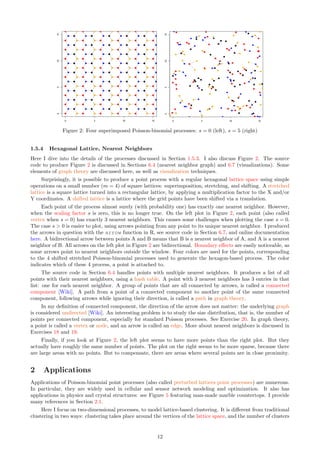 Figure 2: Four superimposed Poisson-binomial processes: s = 0 (left), s = 5 (right)
1.5.4 Hexagonal Lattice, Nearest Neighbors
Here I dive into the details of the processes discussed in Section 1.5.3. I also discuss Figure 2. The source
code to produce Figure 2 is discussed in Sections 6.4 (nearest neighbor graph) and 6.7 (visualizations). Some
elements of graph theory are discussed here, as well as visualization techniques.
Surprisingly, it is possible to produce a point process with a regular hexagonal lattice space using simple
operations on a small number (m = 4) of square lattices: superimposition, stretching, and shifting. A stretched
lattice is a square lattice turned into a rectangular lattice, by applying a multiplication factor to the X and/or
Y coordinates. A shifted lattice is a lattice where the grid points have been shifted via a translation.
Each point of the process almost surely (with probability one) has exactly one nearest neighbor. However,
when the scaling factor s is zero, this is no longer true. On the left plot in Figure 2, each point (also called
vertex when s = 0) has exactly 3 nearest neighbors. This causes some challenges when plotting the case s = 0.
The case s  0 is easier to plot, using arrows pointing from any point to its unique nearest neighbor. I produced
the arrows in question with the arrow function in R, see source code in Section 6.7, and online documentation
here. A bidirectional arrow between points A and B means that B is a nearest neighbor of A, and A is a nearest
neighbor of B. All arrows on the left plot in Figure 2 are bidirectional. Boundary effects are easily noticeable, as
some arrows point to nearest neighbors outside the window. Four colors are used for the points, corresponding
to the 4 shifted stretched Poisson-binomial processes used to generate the hexagon-based process. The color
indicates which of these 4 process, a point is attached to.
The source code in Section 6.4 handles points with multiple nearest neighbors. It produces a list of all
points with their nearest neighbors, using a hash table. A point with 3 nearest neighbors has 3 entries in that
list: one for each nearest neighbor. A group of points that are all connected by arrows, is called a connected
component [Wiki]. A path from a point of a connected component to another point of the same connected
component, following arrows while ignoring their direction, is called a path in graph theory.
In my definition of connected component, the direction of the arrow does not matter: the underlying graph
is considered undirected [Wiki]. An interesting problem is to study the size distribution, that is, the number of
points per connected component, especially for standard Poisson processes. See Exercise 20. In graph theory,
a point is called a vertex or node, and an arrow is called an edge. More about nearest neighbors is discussed in
Exercises 18 and 19.
Finally, if you look at Figure 2, the left plot seems to have more points than the right plot. But they
actually have roughly the same number of points. The plot on the right seems to be more sparse, because there
are large areas with no points. But to compensate, there are areas where several points are in close proximity.
2 Applications
Applications of Poisson-binomial point processes (also called perturbed lattices point processes) are numerous.
In particular, they are widely used in cellular and sensor network modeling and optimization. It also has
applications in physics and crystal structures: see Figure 5 featuring man-made marble countertops. I provide
many references in Section 2.1.
Here I focus on two-dimensional processes, to model lattice-based clustering. It is different from traditional
clustering in two ways: clustering takes place around the vertices of the lattice space, and the number of clusters
12
 