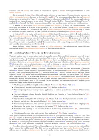 is infinite (one per vertex). This concept is visualized in Figures 15 and 16, showing representations of these
cluster processes.
The processes in Section 2.1 are different from the mixtures or superimposed Poisson-binomial processes on
shifted rectangular lattices, discussed in Sections 1.5.4 and 3.4. The latter can produce clustering on hexagonal
lattice spaces, as pictured in Figure 2, with applications to cellular networks [Wiki]. See also an application to
number theory (sums of squares) in my article “Bernoulli Lattice Models – Connection to Poisson Processes”,
available here. Instead, the cluster processes discussed here are based on square lattices and radial densities.
In Section 2.1, I introduce radial processes (called child processes) to model the cluster structure. The
underlying distribution F attached to the points (Xh, Yk) of the base process (called parent process) is the
logistic one. In Section 2.1.1, I discuss a new type of generalized logistic distribution, which is easy to handle
for simulation purposes, or to find its CDF (cumulative distribution function) and quantile function.
In Section 2.2, I focus on the hidden or inverse model (in short, the unobserved lattice). It leads to infinite,
slightly random permutations. The final section deals with what the Poisson-binomial process was first designed
for: randomizing mathematical series to transform them into random functions. The purpose is to study the
effect of small random perturbations. Here it is applied to the famous Riemann zeta function. It leads to a new
type of clusters called sinks, and awkward 2D Brownian motions with a very strong, unusual cluster structure,
and beautiful data animations (see Section 2.4).
Along the lines, I prove Theorem 2.1, related to Le Cam’s inequality. It is a fundamental result about the
convergence of the Poisson-binomial distribution, to the Poisson distribution.
2.1 Modeling Cluster Systems in Two Dimensions
There are various ways to create points scattered around a center. When multiple centers are involved, we get
a cluster structure. The point process consisting of the centers is called the parent process, while the point
distribution around each center, is called the child process. So we are dealing with a two-layer, or hierarchical
structure, referred to as a cluster point process. Besides clustering, many other types of point process operations
[Wiki] are possible when combining two processes, such as thinning or superimposition. Typical examples of
cluster point processes include Neyma-Scott (see here) and Matérn (see here).
Useful references include Baddeley’s textbook “Spatial Point Processes and their Applications” [4] available
online here, Sigman’s course material (Columbia University) on one-dimensional renewal processes for beginners,
entitled “Notes on the Poisson Process” [71], available online here, Last and Kenrose’s book “Lectures on the
Poisson Process” [52], and Cressie’s comprehensive 900-page book “Statistics for Spatial Data” [16]. Cluster
point processes are part of a larger field known as spatial statistics, encompassing other techniques such as
geostatistics, kriging and tessellations. For lattice-based processes known as perturbed lattice point processes,
more closely related to the theme of this textbook (lattice processes), and also more recent with applications to
cellular networks, see the following references:
ˆ “On Comparison of Clustering Properties of Point Processes” [12]. Online PDF here.
ˆ “Clustering and percolation of point processes” [11]. Online version here.
ˆ “Clustering comparison of point processes, applications to random geometric models” [13]. Online version
here.
ˆ “Stochastic Geometry-Based Tools for Spatial Modeling and Planning of Future Cellular Networks” [51].
Online version here.
ˆ “Hyperuniform and rigid stable matchings” [54]. Online PDF here. Short presentation available here.
ˆ “Rigidity and tolerance for perturbed lattices” [68]. Online version here.
ˆ “Cluster analysis of spatial point patterns: posterior distribution of parents inferred from offspring” [66].
ˆ “Recovering the lattice from its random perturbations” [79]. Online version here.
ˆ “Geometry and Topology of the Boolean Model on a Stationary Point Processes” [81]. Online version
here.
ˆ “On distances between point patterns and their applications” [56]. Online version here.
More general references include two comprehensive volumes on point process theory by Daley and Vere-Jones
[20, 21], a chapter by Johnson [45] (available online here or here), books by Møller and Waagepetersen, focusing
on statistical inference for spatial processes [60, 61], and “Point Pattern Analysis: Nearest Neighbor Statistics”
by Anselin [3] focusing on point inhibition/aggregation metrics, available here. See also [58] by Møller, available
online here, and “Limit Theorems for Network Dependent Random Variables” [48], available online here.
Here, I use a two-dimensional Poisson-binomial process as the parent process to generate the centers of the
cluster process (the child process). The child process, around each center, has a radial distribution. There are
different ways to simulate radial processes; the most popular method uses a bivariate Gaussian distribution for
13
 