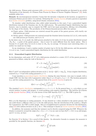 the child process. Poisson point processes with non-homogeneous radial intensities are discussed in my article
“Estimation of the Intensity of a Poisson Point Process by Means of Nearest Neighbor Distances” [35], freely
available online here.
Remark: By non-homogeneous intensity, I mean that the intensity λ depends on the location, as opposed to a
stationary Poisson process where λ is constant. Estimating the intensity function of such a process is equivalent
to a density estimation problem, using kernel density estimators [Wiki].
To simulate radial distributions (also called radial intensities in this case), I use a generalized logistic
distribution instead of the Gaussian one, for the child process. The generalized logistic distribution has nice
features: easy to simulate, easy to compute the CDF, and it has many parameters, offering a lot of flexibility
for the shape of the density. The peculiarity of the Poisson-binomial process offers two options:
ˆ Classic option: Child processes are centered around the points of the parent process, with exactly one
child process per point.
ˆ Ad-hoc option: Child processes are centered around the bivariate lattice locations (h/λ, k/λ), with exactly
one child process per location, and h, k ∈ Z.
In the latter case, if s is small, the child process attached to the index (h, k) has its points distributed around
(Xh, Xk) – a point of the parent process – thus it won’t be much different from the classic option. This is
because if s is small, then (h/λ, k/λ) is close to (Xh, Xk) on average. It becomes more interesting when s is
neither too small nor too large.
In my simulations, I used a random number of points (up to 15) for the child process, and the parameter
λ is set to one. I used a generalized logistic distribution for the radial distribution.
2.1.1 Generalized Logistic Distribution
In two dimensions, each point (X′
, Y ′
) of a child process attached to a center (X, Y ) of the parent process, is
generated as follows, using the code in Section 6.3.
X′
= X + log
 U
1 − U

cos(2πV ) (10)
Y ′
= Y + log
 U
1 − U

sin(2πV ) (11)
Here U and V are independent uniform deviates on [0, 1]. Let Q = Q(U) = log U
1−U . It has a logistic distribution,
centered at µ = 0 and with scaling parameter ρ = 1.
I now introduce a generalized logistic distribution sharing the same features: very easy to sample, with a
simple CDF, but this time with 5 parameters rather than 2: µ ∈ R and α, β, ρ, τ  0. The location parameter
is µ, and the scaling parameter is ρ. The general form of its quantile function is given by
Q(u) = µ + ρ
h
log
 τu1/β
1 − u1/β
i1/α
, 0  u  1. (12)
The standard logistic distribution corresponds to α = β = τ = 1. In the general form, α = p/q where p, q are
strictly positive co-prime odd integers, to avoid problems with negative logarithms. The function Q is known
as the quantile function [Wiki]. It is the inverse of the CDF function P(Z  z). The CDF is given by:
P(Z  z) =
h
1 + τ exp

−
z − µ
ρ
αi−β
. (13)
Here ρ is the dispersion or scaling parameter. It was denoted as s when attached to the parent process, but
one could choose a different value (ρ ̸= s) for the child process, thus the introduction of the symbol ρ. Despite
the 5 parameters, the CDF is rather simple. Also it is straightforward to generate deviates for this distribution,
using (12) with uniform deviates on [0, 1], for u. This technique is known as inverse transform sampling [Wiki].
In addition, the moments (and thus the variance) can be directly computed using the CDF. Whenever the
density is symmetric around the origin (if µ = 0, α = β = 1 in our case) we have E[Zr
] = 0 if r is an odd integer,
and if r is even, we have
E[Zr
] = 2r
Z ∞
0
xr−1
P(Z  z)dz. (14)
See Exercise 22 in Section 5 for a proof of this identity. An alternative formula to compute the moments is
provided by the quantile function, see theorem 4.9:
E[Zr
] =
Z 1
0
Qr
(u)du (15)
14
 