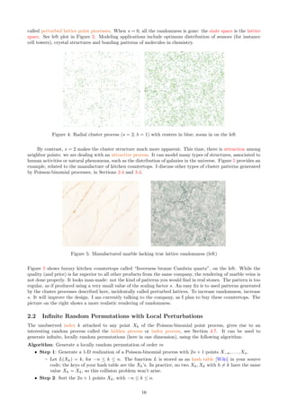 called perturbed lattice point processes. When s = 0, all the randomness is gone: the state space is the lattice
space. See left plot in Figure 2. Modeling applications include optimum distribution of sensors (for instance
cell towers), crystal structures and bonding patterns of molecules in chemistry.
Figure 4: Radial cluster process (s = 2, λ = 1) with centers in blue; zoom in on the left
By contrast, s = 2 makes the cluster structure much more apparent. This time, there is attraction among
neighbor points: we are dealing with an attractive process. It can model many types of structures, associated to
human activities or natural phenomena, such as the distribution of galaxies in the universe. Figure 5 provides an
example, related to the manufacture of kitchen countertops. I discuss other types of cluster patterns generated
by Poisson-binomial processes, in Sections 2.4 and 3.4.
Figure 5: Manufactured marble lacking true lattice randomness (left)
Figure 5 shows luxury kitchen countertops called “Inverness bronze Cambria quartz”, on the left. While the
quality (and price) is far superior to all other products from the same company, the rendering of marble veins is
not done properly. It looks man-made: not the kind of patterns you would find in real stones. The pattern is too
regular, as if produced using a very small value of the scaling factor s. An easy fix is to used patterns generated
by the cluster processes described here, incidentally called perturbed lattices. To increase randomness, increase
s. It will improve the design. I am currently talking to the company, as I plan to buy these countertops. The
picture on the right shows a more realistic rendering of randomness.
2.2 Infinite Random Permutations with Local Perturbations
The unobserved index k attached to any point Xk of the Poisson-binomial point process, gives rise to an
interesting random process called the hidden process or index process, see Section 4.7. It can be used to
generate infinite, locally random permutations (here in one dimension), using the following algorithm:
Algorithm: Generate a locally random permutation of order m
ˆ Step 1: Generate a 1-D realization of a Poisson-binomial process with 2n + 1 points X−n, . . . , Xn.
– Let L(Xk) = k, for −n ≤ k ≤ n. The function L is stored as an hash table [Wiki] in your source
code; the keys of your hash table are the Xk’s. In practice, no two Xh, Xk with h ̸= k have the same
value Xh = Xk, so this collision problem won’t arise.
ˆ Step 2: Sort the 2n + 1 points Xk, with −n ≤ k ≤ n.
16
 
