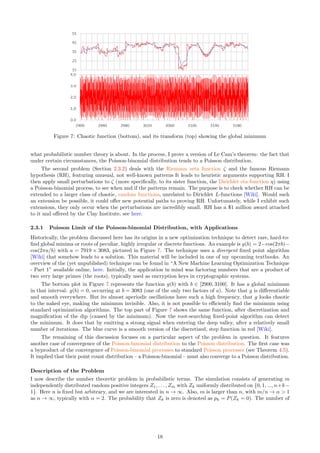 Figure 7: Chaotic function (bottom), and its transform (top) showing the global minimum
what probabilistic number theory is about. In the process, I prove a version of Le Cam’s theorem: the fact that
under certain circumstances, the Poisson-binomial distribution tends to a Poisson distribution.
The second problem (Section 2.3.2) deals with the Riemann zeta function ζ and the famous Riemann
hypothesis (RH), featuring unusual, not well-known patterns It leads to heuristic arguments supporting RH. I
then apply small perturbations to ζ (more specifically, to its sister function, the Dirichlet eta function η) using
a Poisson-binomial process, to see when and if the patterns remain. The purpose is to check whether RH can be
extended to a larger class of chaotic, random functions, unrelated to Dirichlet L-functions [Wiki]. Would such
an extension be possible, it could offer new potential paths to proving RH. Unfortunately, while I exhibit such
extensions, they only occur when the perturbations are incredibly small. RH has a $1 million award attached
to it and offered by the Clay Institute, see here.
2.3.1 Poisson Limit of the Poisson-binomial Distribution, with Applications
Historically, the problem discussed here has its origins in a new optimization technique to detect rare, hard-to-
find global minima or roots of peculiar, highly irregular or discrete functions. An example is g(b) = 2−cos(2πb)−
cos(2πa/b) with a = 7919 × 3083, pictured in Figure 7. The technique uses a divergent fixed point algorithm
[Wiki] that somehow leads to a solution. This material will be included in one of my upcoming textbooks. An
overview of the (yet unpublished) technique can be found in “A New Machine Learning Optimization Technique
- Part 1” available online, here. Initially, the application in mind was factoring numbers that are a product of
two very large primes (the roots), typically used as encryption keys in cryptographic systems.
The bottom plot in Figure 7 represents the function g(b) with b ∈ [2900, 3100]. It has a global minimum
in that interval: g(b) = 0, occurring at b = 3083 (one of the only two factors of a). Note that g is differentiable
and smooth everywhere. But its almost aperiodic oscillations have such a high frequency, that g looks chaotic
to the naked eye, making the minimum invisible. Also, it is not possible to efficiently find the minimum using
standard optimization algorithms. The top part of Figure 7 shows the same function, after discretization and
magnification of the dip (caused by the minimum). Now the root-searching fixed-point algorithm can detect
the minimum. It does that by emitting a strong signal when entering the deep valley, after a relatively small
number of iterations. The blue curve is a smooth version of the discretized, step function in red [Wiki].
The remaining of this discussion focuses on a particular aspect of the problem in question. It features
another case of convergence of the Poisson-binomial distribution to the Poisson distribution. The first case was
a byproduct of the convergence of Poisson-binomial processes to standard Poisson processes (see Theorem 4.5).
It implied that their point count distribution – a Poisson-binomial – must also converge to a Poisson distribution.
Description of the Problem
I now describe the number theoretic problem in probabilistic terms. The simulation consists of generating m
independently distributed random positive integers Z1, . . . , Zm with Zk uniformly distributed on {0, 1, ..., n+k−
1}. Here n is fixed but arbitrary, and we are interested in n → ∞. Also, m is larger than n, with m/n → α  1
as n → ∞, typically with α = 2. The probability that Zk is zero is denoted as pk = P(Zk = 0). The number of
18
 