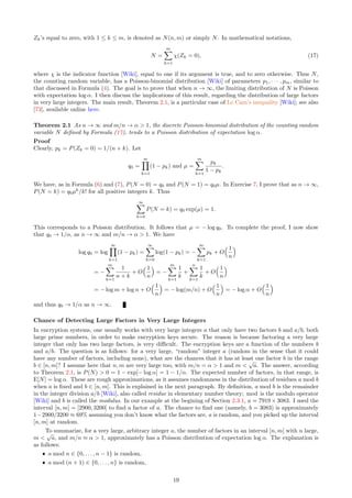 Zk’s equal to zero, with 1 ≤ k ≤ m, is denoted as N(n, m) or simply N. In mathematical notations,
N =
m
X
k=1
χ(Zk = 0), (17)
where χ is the indicator function [Wiki], equal to one if its argument is true, and to zero otherwise. Thus N,
the counting random variable, has a Poisson-binomial distribution [Wiki] of parameters p1, · · · , pm, similar to
that discussed in Formula (4). The goal is to prove that when n → ∞, the limiting distribution of N is Poisson
with expectation log α. I then discuss the implications of this result, regarding the distribution of large factors
in very large integers. The main result, Theorem 2.1, is a particular case of Le Cam’s inequality [Wiki]; see also
[73], available online here.
Theorem 2.1 As n → ∞ and m/n → α  1, the discrete Poisson-binomial distribution of the counting random
variable N defined by Formula (17), tends to a Poisson distribution of expectation log α.
Proof
Clearly, pk = P(Zk = 0) = 1/(n + k). Let
q0 =
m
Y
k=1
(1 − pk) and µ =
m
X
k=1
pk
1 − pk
.
We have, as in Formula (6) and (7), P(N = 0) = q0 and P(N = 1) = q0µ. In Exercise 7, I prove that as n → ∞,
P(N = k) = q0µk
/k! for all positive integers k. Thus
∞
X
k=0
P(N = k) = q0 exp(µ) = 1.
This corresponds to a Poisson distribution. It follows that µ = − log q0. To complete the proof, I now show
that q0 → 1/α, as n → ∞ and m/n → α  1. We have
log q0 = log
m
Y
k=1
(1 − pk) =
∞
X
k=0
log(1 − pk) = −
m
X
k=1
pk + O
 1
n

= −
m
X
k=1
1
n + k
+ O
 1
n

= −
m
X
k=1
1
k
+
n
X
k=1
1
k
+ O
 1
n

= − log m + log n + O
 1
n

= − log(m/n) + O
 1
n

= − log α + O
 1
n

and thus q0 → 1/α as n → ∞.
Chance of Detecting Large Factors in Very Large Integers
In encryption systems, one usually works with very large integers a that only have two factors b and a/b, both
large prime numbers, in order to make encryption keys secure. The reason is because factoring a very large
integer that only has two large factors, is very difficult. The encryption keys are a function of the numbers b
and a/b. The question is as follows: for a very large, “random” integer a (random in the sense that it could
have any number of factors, including none), what are the chances that it has at least one factor b in the range
b ∈ [n, m]? I assume here that n, m are very large too, with m/n = α  1 and m 
√
a. The answer, according
to Theorem 2.1, is P(N)  0 = 1 − exp[− log α] = 1 − 1/α. The expected number of factors, in that range, is
E[N] = log α. These are rough approximations, as it assumes randomness in the distribution of residues a mod b
when a is fixed and b ∈ [n, m]. This is explained in the next paragraph. By definition, a mod b is the remainder
in the integer division a/b [Wiki], also called residue in elementary number theory; mod is the modulo operator
[Wiki] and b is called the modulus. In our example at the begining of Section 2.3.1, a = 7919 × 3083. I used the
interval [n, m] = [2900, 3200] to find a factor of a. The chance to find one (namely, b = 3083) is approximately
1−2900/3200 ≈ 69% assuming you don’t know what the factors are, a is random, and you picked up the interval
[n, m] at random.
To summarize, for a very large, arbitrary integer a, the number of factors in an interval [n, m] with n large,
m 
√
a, and m/n ≈ α  1, approximately has a Poisson distribution of expectation log α. The explanation is
as follows:
ˆ a mod n ∈ {0, . . . , n − 1} is random,
ˆ a mod (n + 1) ∈ {0, . . . , n} is random,
19
 