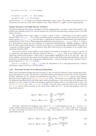 ˆ a mod (n + 2) ∈ {0, . . . , n + 1} is random,
.
.
.
ˆ a mod (m − 1) ∈ {0, . . . , m − 2} is random,
ˆ a mod m ∈ {0, . . . , m − 1} is random,
and the above m − n + 1 residues are mutually independent to some extent. The integer a has a factor in [n, m]
if and only if at least one of the above residues is zero. Thus Theorem 2.1 applies, at least approximately.
Integer Sequences with High Density of Primes
The Poisson-binomial distribution, including its Poisson approximation, can also be used in this context. The
problem was originally posted here, and the purpose was to find fast-growing integer sequences with a very high
density of primes.
The probability that a large integer x is prime is about 1/ log x, a consequence of the prime number
theorem [Wiki]. Let x1, x2, . . . be a strictly increasing sequence of positive integers, and N denote the number of
primes among xn, xn+1, . . . , xn+m for some large n. Assuming the sequence is independently and congruentially
equidistributed, then N has a Poisson-binomial distribution of parameters pn, . . . , pn+m, with pk = 1/ log xk.
It is unimportant to know the exact definition of congruential equidistribution. Roughly speaking, it means
that the joint empirical distribution of residues across the xk’s, is asymptotically undistiguishable from that of
a sequence of random integers. Thus a sequence where 60% of the terms are odd integers, do not qualify (that
proportion should be 50%).
This result is used to assess whether a given sequence of integers is unusually rich, or poor, in primes. If
it contains far more large primes than the expected value pn + · · · + pn+m, then we are dealing with a very
interesting, hard-to-find sequence, useful both in cryptographic applications and for its own sake. One can
build confidence intervals for the number of such primes, based on the Poisson-binomial distribution under the
assumption of independence and congruential equidistribution. A famous example of such a sequence (rich in
prime numbers) is xk = k2
− k + 41 [Wiki].
If n, m → ∞ and p2
n + · · · + p2
n+m → 0, then the distribution of N is well approximated by a Poisson
distribution, thanks to Le Cam’s theorem [Wiki].
2.3.2 Perturbed Version of the Riemann Hypothesis
When I first investigated Poisson-binomial processes, it was to study the behavior of some mathematical func-
tions represented by a series. The idea was to add little random perturbations to the index k in the summation,
in short, replacing k by Xk, turning the mathematical series into a random function, and see what happens.
Here this idea is applied to the Riemann zeta function [Wiki]. The purpose is to empirically check whether
the Riemann Hypothesis [Wiki] still holds under small perturbations, as non-trivial zeros of the Riemann zeta
function ζ are very sensitive to little perturbations. Instead of working with ζ(z), I worked with its sister, the
Dirichlet eta function η(z) with z = σ + it ∈ C [Wiki]: it has the same non-trivial zeros in the critical strip
1
2  σ  1, and its series converges in the critical strip, unlike that of ζ. Its real and imaginary parts are
respectively equal to
ℜ[η(z)] = ℜ[η(σ + it)] = −
∞
X
k=1
(−1)k cos(t log k)
kσ
(18)
ℑ[η(z)] = ℜ[η(σ + it)] = −
∞
X
k=1
(−1)k sin(t log k)
kσ
(19)
Note that i represents the imaginary unit, that is i2
= −1. I investigated two cases: σ = 1
2 and σ = 3
4 .
I used a Poisson-binomial process with intensity λ = 1, scaling factor s = 10−3
and a uniform F to generate
the (Xk)’s and replace the index k by Xk in the two sums. I also replaced (−1)k
by cos πk. The randomized
(perturbed) sums are
ℜ[ηs(z)] = ℜ[ηs(σ + it)] = −
∞
X
k=1
cos(πXk) ·
cos(t log Xk)
Xσ
k
(20)
ℑ[ηs(z)] = ℜ[ηs(σ + it)] = −
∞
X
k=1
cos(πXk) ·
cos(t log Xk)
Xσ
k
(21)
20
 