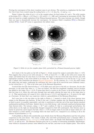 Proving the convergence of the above (random) sums is not obvious. The notation ηs emphasizes the fact that
the (Xk)’s have been created using the scaling factor s; if s = 0, then Xk = k and ηs = η.
Figure 8 shows the orbits of ηs(σ + it) in the complex plane, for fixed values of σ and s. The orbit consists
of the points P(t) = (ℜ[ηs(σ + it)], ℑ[ηs(σ + it)]) with 0  t  200, and t increasing by increments of 0.05. The
plots are based on a single realization of the Poisson-binomial process. The sums converge very slowly, though
there are ways to dramatically increase the convergence: for instance, Euler’s transform [Wiki] or Borwein’s
method [Wiki]. I used 104
terms to approximate the infinite sums.
Figure 8: Orbit of η in the complex plane (left), perturbed by a Poisson-binomial process (right)
Let’s look at the two plots on the left in Figure 8. A hole around the origin is noticeable when σ = 0.75.
This suggests that η has no root with real part σ = 0.75, at least if 0  t  200, as the orbit never crosses the
origin, and indeed stays far away from it at all times. For larger t’s the size of the hole may decrease, but with
appropriate zooming, it may never shrink to an empty set. This is conjectured to be true for any σ ∈]1
2 , 1[ and
any t; indeed, this constitutes the famous Riemann Hypothesis. To the contrary, if σ = 0.5, the orbit crosses
the origin time and again, confirming the well-know fact that η has all its non-trivial zeros (infinitely many),
on the critical line σ = 1
2 . This is the other part of the Riemann Hypothesis.
I noticed that the hole observed when σ = 0.75 shifts more and more to the left as σ decreases. Its size also
decreases, to the point that when σ = 1
2 (but not before), the hole has completely vanished, and its location
has shifted to the origin. For σ = 0.75, it seems that there is a point on the X-axis, to the left-hand side of the
hole but close to it, where the orbit goes through time and again, playing the same role as the origin does to
σ = 1
2 . That special point, let’s name it h(σ), exists for any σ ∈ [1
2 , 1[, and depends on σ. It moves to the right
as σ increases. At least that’s my conjecture, which is a generalization of the Riemann Hypothesis.
Let’s now turn to the two plots on the right in Figure 8. I wanted to check if the above features were
unique to the Riemann zeta function. If that is the case, it further explains why the Riemann Hypothesis is
so hard to prove (or possibly unprovable), and why it constitutes to this day one of the most famous unsolved
mathematical problems of all times. Indeed, there is very little leeway: only extremely small perturbations keep
these features alive. For instance, using s = 10−3
and a uniform F, that is, a microscopic perturbation, the
orbits shown on the right are dramatically changed compared to their left counterparts. Key features seem to
barely be preserved, and I suspect the hole, when σ = 0.75 no longer exists if you look at larger values of t: all
that remains is a lower density of crossings where the hole used to be, compared to no crossing at all in the
absence of perturbations (s = 0).
I will publish an eBook with considerably more details about the Riemann Hypothesis (and the twin prime
conjecture) in the near future. The reason, I think, why such little perturbations have a dramatic effect, is
because of the awkward chaotic convergence of the above series: see details with illustrations in Exercises 24
and 25, as well as here. The Riemann function gives rise to a number of interesting probability distributions,
some related to dynamical systems, some defined on the real line, and some on the complex plane. This will be
21
 
