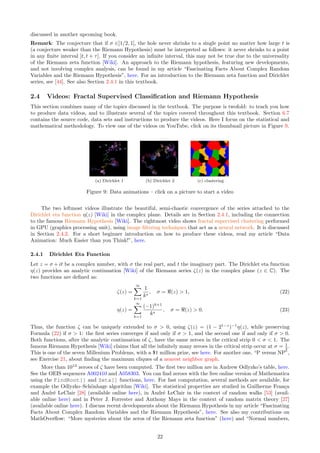 discussed in another upcoming book.
Remark: The conjecture that if σ ∈]1/2, 1[, the hole never shrinks to a single point no matter how large t is
(a conjecture weaker than the Riemann Hypothesis) must be interpreted as follows: it never shrinks to a point
in any finite interval [t, t + τ]. If you consider an infinite interval, this may not be true due to the universality
of the Riemann zeta function [Wiki]. An approach to the Riemann hypothesis, featuring new developments,
and not involving complex analysis, can be found in my article “Fascinating Facts About Complex Random
Variables and the Riemann Hypothesis”, here. For an introduction to the Riemann zeta function and Dirichlet
series, see [44]. See also Section 2.4.1 in this textbook.
2.4 Videos: Fractal Supervised Classification and Riemann Hypothesis
This section combines many of the topics discussed in the textbook. The purpose is twofold: to teach you how
to produce data videos, and to illustrate several of the topics covered throughout this textbook. Section 6.7
contains the source code, data sets and instructions to produce the videos. Here I focus on the statistical and
mathematical methodology. To view one of the videos on YouTube, click on its thumbnail picture in Figure 9.
(a) Dirichlet 1 (b) Dirichlet 2 (c) clustering
Figure 9: Data animations – click on a picture to start a video
The two leftmost videos illustrate the beautiful, semi-chaotic convergence of the series attached to the
Dirichlet eta function η(z) [Wiki] in the complex plane. Details are in Section 2.4.1, including the connection
to the famous Riemann Hypothesis [Wiki]. The rightmost video shows fractal supervised clustering performed
in GPU (graphics processing unit), using image filtering techniques that act as a neural network. It is discussed
in Section 2.4.2. For a short beginner introduction on how to produce these videos, read my article “Data
Animation: Much Easier than you Think!”, here.
2.4.1 Dirichlet Eta Function
Let z = σ + it be a complex number, with σ the real part, and t the imaginary part. The Dirichlet eta function
η(z) provides an analytic continuation [Wiki] of the Riemann series ζ(z) in the complex plane (z ∈ C). The
two functions are defined as:
ζ(z) =
∞
X
k=1
1
ks
, σ = ℜ(z)  1, (22)
η(z) =
∞
X
k=1
(−1)k+1
ks
, σ = ℜ(z)  0. (23)
Thus, the function ζ can be uniquely extended to σ  0, using ζ(z) = (1 − 21−z
)−1
η(z), while preserving
Formula (22) if σ  1: the first series converges if and only if σ  1, and the second one if and only if σ  0.
Both functions, after the analytic continuation of ζ, have the same zeroes in the critical strip 0  σ  1. The
famous Riemann Hypothesis [Wiki] claims that all the infinitely many zeroes in the critical strip occur at σ = 1
2 .
This is one of the seven Millenium Problems, with a $1 million prize, see here. For another one, “P versus NP”,
see Exercise 21, about finding the maximum cliques of a nearest neighbor graph.
More than 1013
zeroes of ζ have been computed. The first two million are in Andrew Odlyzko’s table, here.
See the OEIS sequences A002410 and A058303. You can find zeroes with the free online version of Mathematica
using the FindRoot[] and Zeta[] functions, here. For fast computation, several methods are available, for
example the Odlyzko–Schönhage algorithm [Wiki]. The statistical properties are studied in Guilherme França
and André LeClair [28] (available online here), in André LeClair in the context of random walks [53] (avail-
able online here) and in Peter J. Forrester and Anthony Mays in the context of random matrix theory [27]
(available online here). I discuss recent developments about the Riemann Hypothesis in my article “Fascinating
Facts About Complex Random Variables and the Riemann Hypothesis”, here. See also my contributions on
MathOverflow: “More mysteries about the zeros of the Riemann zeta function” (here) and “Normal numbers,
22
 