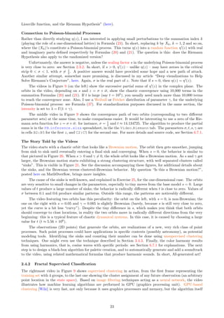 Liouville function, and the Riemann Hypothesis” (here).
Connection to Poisson-binomial Processes
Rather than directly studying η(z), I am interested in applying small perturbations to the summation index k
(playing the role of a one-dimensional lattice) in Formula (23). In short, replacing k by Xk, k = 1, 2 and so on,
where the (Xk)’s constitute a Poisson-binomial process. This turns η(z) into a random function η′
(z) with real
and imaginary parts defined respectively by Formulas (20) and (21). The question is this: does the Riemann
Hypothesis also apply to the randomized version?
Unfortunately, the answer is negative, unless the scaling factor s in the underlying Poisson-binomial process
is very close to zero: see Section 2.3.2. In short, if s  0, η′
(z) – unlike η(z) – may have zeroes in the critical
strip 0  σ  1, with σ ̸= 1
2 . A positive answer would have provided some hope and a new path of attack.
Another similar attempt, somewhat more promising, is discussed in my article “Deep visualizations to Help
Solve Riemann’s Conjecture”, here. Again, σ is the real part of z. Note that if s = 0, then η(z) = η′
(z).
The videos in Figure 9 (on the left) show the successive partial sums of η′
(z) in the complex plane. The
orbits in the video, depending on s and z = σ + it, show the chaotic convergence using 10,000 terms in the
summation Formulas (20) and (21). If t is large (say t = 105
), you usually need much more than 10,000 terms
to reach the convergence zone. Also, I use a Weibull or Fréchet distribution of parameter γ, for the underlying
Poisson-binomial process: see Formula (37). For standardization purposes discussed in the same section, the
intensity is set to λ = Γ(1 + γ).
The middle video in Figure 9 shows the convergence path of two orbits (corresponding to two different
parameter sets) at the same time, to make comparisons easier. It would be interesting to use a zero of the Rie-
mann zeta function for z = σ + it: for instance, σ = 1
2 and t ≈ 14.134725. The algorithm to produce the partial
sums is in the PB inference.xlsx spreadsheet, in the the Video Riemann tab. The parameters σ, t, s, γ are
in cells B2:B5 for the first z, and C2:C5 for the second one. For more details and source code, see Section 6.7.1.
The Story Told by the Videos
The video starts with a chaotic orbit that looks like a Brownian motion. The orbit then gets smoother, jumping
from sink to sink until eventually entering a final sink and converging. When s = 0, the behavior is similar to
that pictured in Figure 20. When s  0 and γ ̸= 0, the whole orbit looks like a Brownian motion. As s and γ get
larger, the Brownian motion starts exhibiting a strong clustering structure, with well separated clusters called
“sinks”. This is visible in Figure 21. See the discussion accompanying these figures, for additional details about
the sinks, and the Brownian versus clustered-Brownian behavior. My question “Is this a Brownian motion?”,
posted here on MathOverflow, brings more insights.
The cause of the sinks is well-known, and explained in Exercise 25, for the one-dimensional case. The orbits
are very sensitive to small changes in the parameters, especially to tiny moves from the base model s = 0. Large
values of t produce a large number of sinks; the behavior is radically different when t is close to zero. Values of
σ between 0.1 and 0.6 produce similar patterns. Outside this range, the patterns are noticeably different.
The video featuring two orbits has this peculiarity: the orbit on the left, with s = 0, is non-Brownian; the
one on the right with s = 0.05 and γ = 0.005 is slightly Brownian (barely, because s is still very close to zero,
yet the curve is a bit less “curvy”). Despite the tiny difference in s, which makes you think that both orbits
should converge to close locations, in reality the two orbits move in radically different directions from the very
beginning: this is a typical feature of chaotic dynamical systems. In this case, it is caused by choosing a large
value for t (t ≈ 5.56 × 106
).
The observations (2D points) that generate the orbits, are realizations of a new, very rich class of point
processes. Such point processes could have applications in specific contexts (possibly astronomy), as potential
modeling tools. Identifying the sinks and counting their number can be done using unsupervised clustering
techniques. One might even use the technique described in Section 3.4.3. Finally, the color harmony results
from using harmonics, that is, cosine waves with specific periods: see Section 6.7.1 for explanations. The next
step is to design a black-box algorithm for palette creation, and to automatically generate and add a soundtrack
to the video, using related mathematical formulas that produce harmonic sounds. In short, AI-generated art!
2.4.2 Fractal Supervised Classification
The rightmost video in Figure 9 shows supervised clustering in action, from the first frame representing the
training set with 4 groups, to the last one showing the cluster assignment of any future observation (an arbitrary
point location in the state space). Based on image filtering techniques acting as a neural network, the video
illustrates how machine learning algorithms are performed in GPU (graphics processing unit). GPU-based
clustering [Wiki] is very fast, not only because it uses graphics processors and memory, but the algorithm itself
23
 