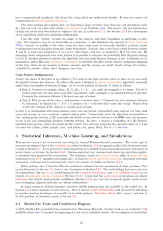has a computational complexity that beats (by a long shot) any traditional classifier. It does not require the
computation of nearest neighbor distances.
The video medium also explains how the clustering is done, in better ways than any text description could
do. You can view the video (also called data animation) on YouTube, here. The source code and instructions
to help you create your own videos or replicate this one, is in Section 6.7.2. See Section 3.4.3 for a description
of the underlying supervised clustering methodology.
I use the word “fractal” because the shape of the clusters, and their boundaries in particular, is arbi-
trary. The boundary may be as fractal-like as a shoreline. It also illustrates the concept of fuzzy clustering
[Wiki]: towards the middle of the video, when the entire state space is eventually classified, constant cluster
re-assignments are taking place along the cluster boundaries. A point, close to the fuzzy border between clusters
A and B, is sometimes assigned to A in a given video frame, and may be assigned to B in the next one. By
averaging cluster assignments over many frames, it is possible to compute the probability that the point belongs
to A or B. Another question is whether the algorithm (the successive frames) converge or not. It depends on the
parameters, and in this case, stochastic convergence is observed. In other words, despite boundaries changing
all the time, their average location is almost constant, and the changes are small. Small portions of a cluster,
embedded in another cluster, don’t disappear over time.
Color Palette Optimization
Finally, the choice of the colors is not arbitrary. You want to use high contrast colors, so that the eye can easily
distinguish between two clusters. To achieve this goal, I designed a palette optimization algorithm, especially
useful when the number of clusters is large. Let m be the number of clusters. It works as follows.
ˆ Step 1: Generate m random colors (Ri, Gi, Bi), i = 1, . . . , m, each one assigned to a cluster. The RGB
vector represents the red, green and blue components; each coordinate is an integer between 0 and 255.
Compute the minimum distance δ between any pair of colors.
ˆ Step 2: Pick up one of the colors c and generate a random color c′
. Compute the new minimum distance
δ′
, assuming c is replaced by c′
. If δ′
 δ, replace c by c′
otherwise don’t make the change. Repeat Step
2 until the coloring of the clusters is visually good enough.
In step 1, in combination with using random colors, one can include prespecified colors such as red, blue, dark
green and orange, as they constitute a good starting point. Interestingly, what the algorithm accomplishes is
this: finding points (colors) in 3D, randomly distributed around lattice vertices in the RGB cube; the optimum
lattice is the one maximizing distances between vertices. In short, I created a realization of a 3D Poisson-
binomial point process, where the points are the colors! Two solutions achieving the optimum when m = 4 are
the color sets {black, yellow, purple, cyan} and {white, red, green, blue}. For m  4, see here
3 Statistical Inference, Machine Learning, and Simulations
This section covers a lot of material, extending far beyond Poisson-binomial processes. The main type of
processes investigated here is the m-interlacing defined in Section 1.5.3, as opposed to the radial cluster processes
studied in Section 2.1. An m-process is a superimposition of m shifted Poisson-binomial processes, well suited to
model cluster structures. In Section 3.4.3, I discuss supervised and unsupervised clustering algorithms applied
to simulated data generated by m-processes. The technique, similar to neural networks, relies on image filtering
performed in the GPU (graphics processing unit). It leads to fractal supervised clustering, illustrated with data
animations. I discuss how to automatically detect the number of clusters in Section 3.4.4.
Before getting there, I describe different methods to estimate the core parameters of these processes. First
in one dimension in Section 3.2, then in two dimensions in Section 3.4.2. The methodology features a new test
of independence (Section 3.1.3), model fitting via the empirical distribution, and dual confidence region in the
context of minimum contrast estimation (Section 3.1.1). I show that the point count expectations are almost
stationary but exhibit small periodic oscillations (Section 3.1.2) and that the increments (point counts across
non-overlapping, adjacent intervals) are almost independent.
In many instances, Poisson-binomial processes exhibit patterns that are invisible to the naked eye. In
Section 3.3, I show examples of such patterns. Then, I discuss model identifiability, and the need for statistical
or machine learning techniques to unearth the invisible patterns. Boundary effects, their impact, and how to
fix this problem, is discussed mainly in Section 3.5.
3.1 Model-free Tests and Confidence Regions
In 1979, Bradley Efron published his seminal article “Bootstrap Methods: Another Look at the Jackknife” [24],
available online here. It marked the beginning of a new era in statistical science: the development of model-free,
24
 
