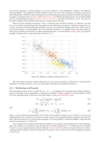 data driven techniques. Several chapters in my book “Statistics: New Foundations, Toolbox, and Machine
Learning Recipes” [37] published in 2019 (available online here) deal with extensions and modern versions of
this methodology. I follow the same footsteps here, first discussing the general principles, and then showing how
it applies to estimating the intensity λ and scaling factor s of a Poisson-binomial process. As in Jesper Møller
[58], my methodology is based on minimum contrast estimation: see slides 114-116 here or here. See also [18]
for other examples of this method in the context of point process inference.
There are easier methods to estimate λ and s: I describe some of them in Section 3.2. However, the goal
here is to provide a general framework that applies to any multivariate parameter. I chose the parameters λ, s
as they are central to Poisson-binomial processes. By now, you should be familiar with them. They serve as
a test to benchmark the methodology. Yet, the standard estimator of λ is slightly biased, and the method in
this section provides an alternative to obtain unbiased estimates. It assumes that boundary effect are properly
handled. I describe how to deal with them in Section 3.1.2.
Figure 10: Minimum contrast estimation for (λ, s)
The idea behind minimum contrast estimation is to use proxy statistics as substitutes for the parameter
estimators. It makes sense here as it is not clear what combination of variables represents s.
3.1.1 Methodology and Example
The observations consist of 2n + 1 points Xk (k = −n, . . . , n) realization of a one-dimensional Poisson-binomial
process of intensity λ and scaling factor s, obtained by simulation. I chose a logistic F in the simulation. Unless
F has an unusually thick or thin tail, it has little impact on the point distribution. Let
R =
1
2n + 1
h
max
|k|≤n
Xk − min
|k|≤n
Xk
i
, (24)
Bk =
h k
R
,
k + 1
R
h
, k = −n, . . . , n − 1 (25)
and
p =
1
2n
n−1
X
k=−n
χ[N(Bk) = 0], q =
1
2n
n−1
X
k=−n
χ[N(Bk) = 1], (26)
where χ is the indicator function [Wiki] and N(Bk) is the number of points in Bk. If there is a one-to-one
mapping between (λ, s) and (p, q), then one can easily compute (p, q) using Formula (26) applied to the observed
data, and then retrieve (λ, s) via the inverse mapping. It is even possible to build 2D confidence regions for the
bivariate parameter (λ, s). That’s it!
I now explain how to implement this generic method to our example. I also address some of the challenges.
First, the problem is to find good proxy statistics for the model parameters λ, s. I picked up p and q because
it leads to an easy implementation in Excel. However, interarrival times (their mean and variance) are better,
requiring smaller samples to achieve the same level of accuracy. Next, we are not sure if the mapping in question
is one-to-one.
25
 