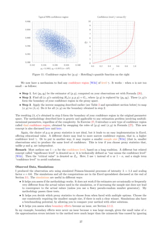 Figure 11: Confidence region for (p, q) – Hotelling’s quantile function on the right
We now have a mechanism to find any confidence region [Wiki] of level γ. It works – when n is not too
small – as follows:
ˆ Step 1. Let (p0, q0) be the estimator of (p, q), computed on your observations set with Formula (26).
ˆ Step 2. Find all (x, y)’s satisfying Hn(x, y, p, q) = Gγ, where (p, q) is replaced by (p0, q0). These (x, y)’s
form the boundary of your confidence region in the proxy space.
ˆ Step 3. Apply the inverse mapping described earlier (see Table 2 and spreadsheet section below) to map
(x, y) to (λ, s). Do it for all (x, y) on the boundary obtained in step 2.
The resulting (λ, s)’s obtained in step 3 form the boundary of your confidence region in the original parameter
space. The methodology described here is generic and applicable to any estimation problem involving multidi-
mensional parameters, regardless of the complexity. In Exercise 27, I introduce a new type of confidence region
called dual confidence region, obtained by swapping the roles of (p, q) and (x, y) in Formula (27). This new
concept is also discussed here and here.
Again, the choice of p, q as proxy statistics is not ideal, but it leads to an easy implementation in Excel,
offering educational value. A different choice may lead to more narrow confidence regions, that is, a higher
confidence level γ. Or to put in another way, it may require a smaller sample size [Wiki] (that is, smaller
observations sets) to produce the same level of confidence. This is true if you choose proxy statistics that,
unlike p and q, are independent.
Remark: Most authors use 1 − α for the confidence level, based on a long tradition. A different but related
concept called “significance level” is denoted as α: it is technically defined as “one minus the confidence level”
[Wiki]. Then the “critical value” is denoted as Zα. Here, I use γ instead of α or 1 − α, and a single term
“confidence level” to avoid confusions.
Observed Data, Simulations
I produced the observation sets using simulated Poisson-binomial processes of intensity λ = 1.4 and scaling
factor s = 0.6. The simulations and all the computations are in the Excel spreadsheet discussed at the end of
Section 3.1. The simulations are useful in different ways:
ˆ It helps you assess if the methodology works. It does not work if the estimates are occasionally or frequently
very different from the actual values used in the simulation, or if increasing the sample size does not lead
to convergence to the actual values (unless you use a flawy pseudo-random number generator). My
methodology passes these tests.
ˆ It helps you decide which proxy statistics to choose from when faced with multiple options. Choose the
one consistently requiring the smallest sample size, if there is such a clear winner. Simulations also have
a benchmarking potential, by allowing you to compare your method with other solutions.
ˆ It helps you assess when boundary effects become an issue, see Section 3.1.2.
In my example, boundary effects were never an issue because n was large enough, given the small value of s:
the approximation errors intrinsic to the method were much larger than the minuscule bias caused by ignoring
27
 