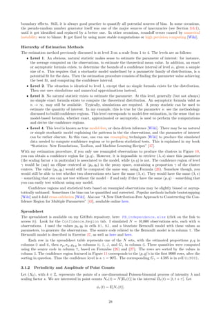 boundary effects. Still, it is always good practice to quantify all potential sources of bias. In some occasions,
the pseudo-random number generator itself was one of the major sources of inaccuracies (see Section 3.6.1),
until it got identified and replaced by a better one. In other occasions, roundoff errors caused by numerical
instability were to blame. It got fixed by using more stable computations or high precision computing [Wiki].
Hierarchy of Estimation Methods
The estimation method previously discussed is at level 3 on a scale from 1 to 4. The levels are as follows:
ˆ Level 1. An obvious, natural statistic makes sense to estimate the parameter of interest: for instance,
the average computed on the observations, to estimate the theoretical mean value. In addition, an exact
or asymptotic formula exists, to determine the bounds of a confidence interval of level α, given a sample
size of n. This requires that a stochastic model underlined by a parametric family of distributions, is a
potential fit for the data. Then the estimation procedure consists of finding the parameter value achieving
the best fit, and computing the confidence interval.
ˆ Level 2. The situation is identical to level 1, except that no simple formula exists for the distribution.
Then one uses simulations and numerical approximations instead.
ˆ Level 3. No natural statistic exists to estimate the parameter. At this level, generally (but not always)
no simple exact formula exists to compute the theoretical distribution. An asymptotic formula valid as
n → ∞, may still be available. Typically, simulations are required. A proxy statistic can be used to
estimate the quantity of interest. In my example, this is true for the parameter s: see the methodology
discussed to build confidence regions. This level corresponds to model-free estimation, in the sense that no
model-based formula, whether exact, approximated or asymptotic, is used to perform the computations
and derive the confidence regions.
ˆ Level 4. This level is known as true model-free, or data-driven inference [Wiki]. There may be no natural
or simple stochastic model explaining the patterns in the the observations, and the parameter of interest
can be rather obscure. In this case, one can use resampling techniques [Wiki] to produce the simulated
data needed to compute confidence regions or to perform statistical tests. This is explained in my book
“Statistics: New Foundations, Toolbox, and Machine Learning Recipes” [37].
With my estimation procedure, if you only use resampled observations to produce the clusters in Figure 10,
you can obtain a confidence region for (p, q). However, it is impossible to retrieve (λ, s) since this parameter
(the scaling factor s in particular) is associated to the model, while (p, q) is not. The confidence region of level
γ would be (say) an ellipse centered at (p0, q0) in the proxy space, containing a proportion γ of the cluster
centers. The value (p0, q0) would still be computed the same way, using Formula (26). Somehow though, you
would still be able to test whether two observations sets have the same (λ, s). They would have the same (λ, s)
– something that you can not test without the model – if and only if they have the same (p, q) – something that
you can easily test without using any model.
Confidence regions and statistical tests based on resampled observations may be slightly biased or asymp-
totically unbiased. Sometimes the bias can be quantified and corrected. Popular methods include bootstrapping
[Wiki] and k-fold cross-validation [Wiki]. Also see “A New Distribution-Free Approach to Constructing the Con-
fidence Region for Multiple Parameters” [43], available online here.
Spreadsheet
The spreadsheet is available on my GitHub repository, here: PB independence.xlsx (click on the link to
access it). Look for the Confidence Region tab. I simulated N = 10,000 observations sets, each with n
observations. I used the values p0, q0 in cells B1, B2, and a bivariate Bernoulli model with these values as
parameters, to generate the observations. The source code related to the Bernoulli model is in column Y. The
Bernoulli model is described in Exercise 27, as well as here and here.
Each row in the spreadsheet table represents one of the N sets, with the estimated proportions p, q in
columns D and E, then σp, σq, ρp,q in columns H, I, J, and Gγ in column G. These quantities were computed
using the source code in column Y, based on Formulas (26) and (27). The rows are sorted by the values in
column G. The confidence region featured in Figure 11 corresponds to the (p, q)’s in the first 9000 rows, after the
sorting in question. Thus the confidence level is a γ = 90%. The corresponding Gγ = 4.595 is in cell G:9001.
3.1.2 Periodicity and Amplitude of Point Counts
Let (Xk), with k ∈ Z, represents the points of a one-dimensional Poisson-binomial process of intensity λ and
scaling factor s. We are interested in point counts Nτ (t) = N[Bτ (t)] in the interval Bτ (t) = [t, t + τ[. Let
ϕτ (t) = E[Nτ (t)].
28
 