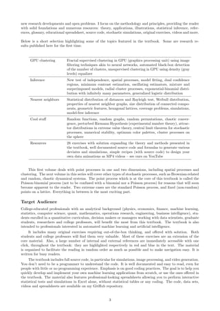 new research developments and open problems. I focus on the methodology and principles, providing the reader
with solid foundations and numerous resources: theory, applications, illustrations, statistical inference, refer-
ences, glossary, educational spreadsheet, source code, stochastic simulations, original exercises, videos and more.
Below is a short selection highlighting some of the topics featured in the textbook. Some are research re-
sults published here for the first time.
GPU clustering Fractal supervised clustering in GPU (graphics processing unit) using image
filtering techniques akin to neural networks, automated black-box detection
of the number of clusters, unsupervised clustering in GPU using density (gray
levels) equalizer
Inference New test of independence, spatial processes, model fitting, dual confidence
regions, minimum contrast estimation, oscillating estimators, mixture and
surperimposed models, radial cluster processes, exponential-binomial distri-
bution with infinitely many parameters, generalized logistic distribution
Nearest neighbors Statistical distribution of distances and Rayleigh test, Weibull distribution,
properties of nearest neighbor graphs, size distribution of connected compo-
nents, geometric features, hexagonal lattices, coverage problems, simulations,
model-free inference
Cool stuff Random functions, random graphs, random permutations, chaotic conver-
gence, perturbed Riemann Hypothesis (experimental number theory), attrac-
tor distributions in extreme value theory, central limit theorem for stochastic
processes, numerical stability, optimum color palettes, cluster processes on
the sphere
Resources 28 exercises with solution expanding the theory and methods presented in
the textbook, well documented source code and formulas to generate various
deviates and simulations, simple recipes (with source code) to design your
own data animations as MP4 videos – see ours on YouTube
This first volume deals with point processes in one and two dimensions, including spatial processes and
clustering. The next volume in this series will cover other types of stochastic processes, such as Brownian-related
and random, chaotic dynamical systems. The point process which is at the core of this textbook is called the
Poisson-binomial process (not to be confused with a binomial nor a Poisson process) for reasons that will soon
become apparent to the reader. Two extreme cases are the standard Poisson process, and fixed (non-random)
points on a lattice. Everything in between is the most exciting part.
Target Audience
College-educated professionals with an analytical background (physics, economics, finance, machine learning,
statistics, computer science, quant, mathematics, operations research, engineering, business intelligence), stu-
dents enrolled in a quantitative curriculum, decision makers or managers working with data scientists, graduate
students, researchers and college professors, will benefit the most from this textbook. The textbook is also
intended to professionals interested in automated machine learning and artificial intelligence.
It includes many original exercises requiring out-of-the-box thinking, and offered with solution. Both
students and college professors will find them very valuable. Most of these exercises are an extension of the
core material. Also, a large number of internal and external references are immediately accessible with one
click, throughout the textbook: they are highlighted respectively in red and blue in the text. The material
is organized to facilitate the reading in random order as much as possible and to make navigation easy. It is
written for busy readers.
The textbook includes full source code, in particular for simulations, image processing, and video generation.
You don’t need to be a programmer to understand the code. It is well documented and easy to read, even for
people with little or no programming experience. Emphasis is on good coding practices. The goal is to help you
quickly develop and implement your own machine learning applications from scratch, or use the ones offered in
the textbook. The material also features professional-looking spreadsheets allowing you to perform interactive
statistical tests and simulations in Excel alone, without statistical tables or any coding. The code, data sets,
videos and spreadsheets are available on my GitHub repository.
3
 