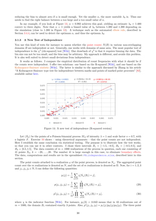 reducing the bias to almost zero if α is small enough. Yet the smaller α, the more unstable λ0 is. Thus one
needs to find the right balance between a too large and a too small value of α.
In my example, if you look at Figure 13, α = 0.992 achieves this goal, yielding an estimate λ0 = 1.400
correct to three digits. Note that α = 1 yields a biased value of λ0 between 1.380 and 1.390 depending on
the simulation (close to 1.380 in Figure 13). A technique such as the automated elbow rule, described in
Section 3.4.4, can be used to detect the optimum α, and thus the optimum λ0.
3.1.3 A New Test of Independence
You use this kind of tests for instance to assess whether the point counts N(B) in various non-overlapping
domains B are independent or not. Generally, one works with domains of same area. The most popular test of
independence is the χ2
(chi-squared) test [Wiki]. One drawback of χ2
is that it requires binning the data. The
bin size can not be too small, and the bins may be arbitrary. My approach is different, and avoids this problem.
It is also well suited to detect small deviations from independence.
It works as follows. I compare the empirical distribution of count frequencies with what it should be if
the counts were independent. I offer two solutions: one based on the R-squared [Wiki], and one based on the
Kolmogorov-Smirnov statistic [Wiki]. The latter is similar to the approach discussed by Zhang in his article
“A Kolmogorov-Smirnov type test for independence between marks and points of marked point processes” [82],
available online here.
Figure 14: A new test of independence (R-squared version)
Let (Xk) be the points of a Poisson-binomial process MA of intensity λ = 1 and scale factor s = 0.7, with
a logistic F. Exercise 10 shows – using theoretical arguments – that the point counts are not independent.
Here I establish the same conclusion via statistical testing. The purpose is to illustrate how the test works,
so that you can use it in other contexts. I chose three intervals B1 = [−1.5, −0.5[, B2 = [−0.5, 0.5[, and
B3 = [0.5, 1.5[. The data consists of m = 1000 realizations of the process in question, each one consisting of
41 points Xk, k = −20, . . . , 20. The number 41 is large enough in this case, to eliminate boundary effects.
The data, computations and results are in the spreadsheet PB independence.xlsx, described later in this
section.
The point counts attached to a realization ω of the point process, is denoted as Nω. The aggregated point
count over the m realizations is denoted as N, and the set of m realizations is denoted as Ω. Now, for i = 1, 2, 3
and j1, j2, j3 ∈ N, I can define the following quantities:
pi(j) =
1
m
X
ω∈Ω
χ[Nω(Bi) = j],
p(j1, j2, j3) =
1
m
X
ω∈Ω
3
Y
i=1
χ[Nω(Bi) = ji], (29)
p′
(j1, j2, j3) =
1
m3
3
Y
i=1
X
ω∈Ω
χ[Nω(Bi) = ji], (30)
where χ is the indicator function [Wiki]. For instance, p1(3) = 0.043 means that in 43 realizations out of
m = 1000, the domain B1 contained exactly 3 points. Also, p′
(j1, j2, j3) = p1(j1)p2(j2)p3(j3). The three point
30
 