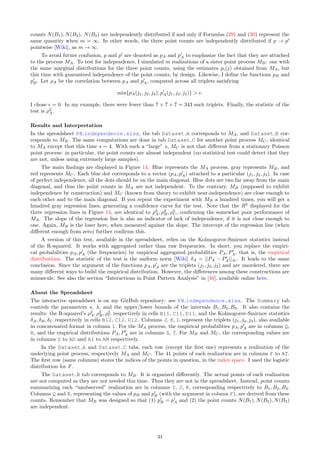 counts N(B1), N(B2), N(B3) are independently distributed if and only if Formulas (29) and (30) represent the
same quantity when m = ∞. In other words, the three point counts are independently distributed if p → p′
pointwise [Wiki], as m → ∞.
To avoid future confusion, p and p′
are denoted as pA and p′
A to emphasize the fact that they are attached
to the process MA. To test for independence, I simulated m realizations of a sister point process MB: one with
the same marginal distributions for the three point counts, using the estimates pi(j) obtained from MA, but
this time with guaranteed independence of the point counts, by design. Likewise, I define the functions pB and
p′
B. Let ρA be the correlation between pA and p′
A, computed across all triplets satisfying
min{pA(j1, j2, j3), p′
A(j1, j2, j3)}  ϵ.
I chose ϵ = 0. In my example, there were fewer than 7 × 7 × 7 = 343 such triplets. Finally, the statistic of the
test is ρ2
A.
Results and Interpretation
In the spreadsheet PB independence.xlsx, the tab Dataset A corresponds to MA, and Dataset B cor-
responds to MB. The same computations are done in tab Dataset C for another point process MC, identical
to MA except that this time s = 4. With such a “large” s, MC is not that different from a stationary Poisson
point process: in particular, the point counts are almost independent (no statistical test could detect that they
are not, unless using extremely large samples).
The main findings are displayed in Figure 14. Blue represents the MA process, gray represents MB, and
red represents MC. Each blue dot corresponds to a vector (pA, p′
A) attached to a particular (j1, j2, j3). In case
of perfect independence, all the dots should be on the main diagonal. Blue dots are two far away from the main
diagonal, and thus the point counts in MA are not independent. To the contrary, MB (supposed to exhibit
independence by construction) and MC (known from theory to exhibit near-independence) are close enough to
each other and to the main diagonal. If you repeat the experiment with MB a hundred times, you will get a
hundred gray regression lines, generating a confidence curve for the test. Note that the R2
displayed for the
three regression lines in Figure 14, are identical to ρ2
A, ρ2
B, ρ2
C, confirming the somewhat poor performance of
MA. The slope of the regression line is also an indicator of lack of independence, if it is not close enough to
one. Again, MB is the loser here, when measured against the slope. The intercept of the regression line (when
different enough from zero) further confirms this.
A version of this test, available in the spreadsheet, relies on the Kolmogorov-Smirnov statistics instead
of the R-squared. It works with aggregated rather than raw frequencies. In short, you replace the empiri-
cal probabilities pA, p′
A (the frequencies) by empirical aggregated probabilities PA, P′
A, that is, the empirical
distributions. The statistic of the test is the uniform norm [Wiki] δA = ||PA − P′
A||∞. It leads to the same
conclusion. Since the argument of the functions pA, p′
A are the triplets (j1, j2, j3) and are unordered, there are
many different ways to build the empirical distribution. However, the differences among these constructions are
minuscule. See also the section “Interactions in Point Pattern Analysis” in [40], available online here.
About the Spreadsheet
The interactive spreadsheet is on my GitHub repository: see PB independence.xlsx. The Summary tab
controls the parameters s, λ, and the upper/lower bounds of the intervals B1, B2, B3. It also contains the
results: the R-squared’s ρ2
A, ρ2
B, ρ2
C respectively in cells B11, C11, D11, and the Kolmogorov-Smirnov statistics
δA, δB, δC respectively in cells B12, C12, D12. Columns J, K, L represent the triplets (j1, j2, j3), also available
in concatenated format in column I. For the MA process, the empirical probabilities pA, p′
A are in columns Q,
R, and the empirical distributions PA, P′
A are in columns S, T. For MB and MC, the corresponding values are
in columns Z to AD and AI to AM respectively.
In the Dataset A and Dataset C tabs, each row (except the first one) represents a realization of the
underlying point process, respectively MA and MC. The 41 points of each realization are in columns F to AT.
The first row (same columns) stores the indices of the points in question, in the index space. I used the logistic
distribution for F.
The Dataset B tab corresponds to MB. It is organized differently. The actual points of each realization
are not computed as they are not needed this time. Thus they are not in the spreadsheet. Instead, point counts
summarizing each “unobserved” realization are in columns I, J, K, corresponding respectively to B1, B2, B3.
Columns Q and R, representing the values of pB and p′
B (with the argument in column F), are derived from these
counts. Remember that MB was designed so that (1) p′
B = p′
A and (2) the point counts N(B1), N(B2), N(B3)
are independent.
31
 