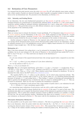 3.2 Estimation of Core Parameters
It is assumed that the point process covers the entire state space R or R2
with infinitely many points, and that
only a finite number of points are observed through a finite (typically rectangular) window or interval. Here I
focus on the one-dimensional case. For processes in two dimensions, see Section 3.4.2.
3.2.1 Intensity and Scaling Factor
In one dimension, the two most fundamental parameters are the intensity λ and the scaling factor s. The
standard estimator of λ proposed here is asymptotically unbiased [Wiki], see Section 3.1.2. For a more generic,
model-free method yielding an unbiased estimator simultaneously for s and λ, along with confidence regions,
see Section 3.1.1. The goal of this section is to offer efficient estimators, easy to compute, and taking advantage
of the properties of the underlying model.
Estimation of λ
There are various ways to estimate the intensity λ (more specifically, λd
in d dimension) using interarrival times
T, nearest neighbors (in two dimensions) or the point count N(B) computed on some interval B. A good
estimator with small variance, assuming boundary effects are mitigated (see Section 3.5), is the total number
of observed points divided by the area (or length, in one dimension) of the window of observations.
Another estimator is based on Theorem 4.3: the expected value of the interarrival time is 1/λ. Thus, if
you average all the interarrival times accross all the observed points (called events in one dimension), you get
an unbiased estimator of 1/λ. Its multiplicative inverse will be a slightly biased estimator of λ; if the number
of points is large enought (say  50), the bias is negligible.
Estimation of s
Once λ has been estimated, the scaling factor s can be estimated by leveraging Theorem 4.2. The strategy is
as follows. Let λ0 be your estimate of λ. By virtue of Theorem 4.2, the interarrival times satisfy E[Tr
(λ, s)] =
E[Tr
(1, λs)]/λr
for any r  0. This result does not depend on the distribution F.
With r = 2, let
ˆ τ0 be your estimate of the squared interarrival times (the average squared value), computed on your data
set,
ˆ τ′
= (λ0)r
· τ0, where λ0 is your estimate of λ (see above subsection),
ˆ s′
be the solution to E[Tr
(1, s′
)] = τ′
.
Then s0 = s′
/λ0 is an estimate of s.
Example: Here F is the logistic distribution, and I chose r = 2. Any r  0 except r = 1 would work. If λ0 =
1.45 and τ0 = 0.77, then τ′
= (λ0)2
τ0 = 1.61. Looking at the E[T2
(1, s′
)] table, to satisfy E[T2
(1, s′
)] ≈ 1.61,
you need s′
= 0.65. Thus s0 = s′
/λ0 = 0.45. These numbers match those obtained by simulation. To view or
download the table, look at the E[T2
] tab in PB inference.xlsx.
The equation E[T2
(1, s′
)] = τ′
, where s′
is the unknown, can be solved using numerical methods. The
easiest way is to build a granular table of E[T2
(1, s)] for various values of s, by simulating Poisson-binomial
processes of intensity λ = 1 and scaling factor s. Then finding s′
consists in browsing and interpolating the
table in question the old fashioned way, to identify the value of s closest to satisfying E[T2
(1, s)] = τ′
. This can
of course be automated. There are two ways to perform the simulations in question:
ˆ generating one realization of each process with a large number of points (that is, one realization for each
0  s  20 with λ = 1 and s increments equal to 0.01),
ˆ or generating many realizations of each process, each one with a rather small number of points.
Either way, the results should be almost identical due to ergodicity if the same F is used in both cases. The
simulations also allow you to compute the theoretical variance of the estimators in question (at least a very good
approximation). This is useful when multiple estimators (based on different statistics) are available, to choose
the best one: the one with minimum variance. Simulations also allow you to compute confidence intervals for
your estimators, as discussed in Section 3.1. The source code for the simulations can be found in Section 6.2.
Alternative Estimation Method for s
It is also possible to use the point count N(B) to estimate s. The idea is to partition the state space (the real
line in one dimension, where the points reside) into short intervals Bk =
h
k
λ , k+1
λ
h
, k = 0, ±1, ±2 and so on,
covering the observed points; beware of the boundary effect. This assumes that λ is known or estimated. Let
Nk = N(Bk) be the random variable counting the number of observed points in Bk. We have E[Nk] = 1. Also
32
 
