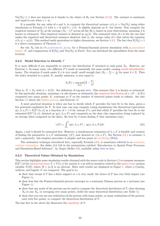 Var[Nk] ≤ 1 does not depend on k thanks to the choice of Bk (see Section 3.1.2). The variance is maximum
and equal to one when s = ∞.
It is possible, for any value of s and λ, to compute the theoretical variance v(λ, s) = Var[Nk] using either
simulations or Formula (5) with a = 0 and b = 1/λ. It slightly depends on F, but barely. Now compute the
empirical variance of Nk as the average (Nk − 1)2
across all the Bk’s, based on your observations, assuming λ is
known or estimated. This empirical variance is denoted as v0(λ). The estimated value of s is the the one that
makes the empirical and theoretical variances identical, that is, the unique value of s that solves the equation
v(λ, s) = v0(λ). This method easily generalizes to higher dimensions, see Section 3.4.2. The fact that E[Nk] = 1
is a direct consequence of Theorem 4.1.
See the Nk tab in PB inference.xlsx, for a Poisson-binomial process simulation with a generalized
logistic F, and computation of E[Nk] and Var[Nk] in Excel. You can download the spreadsheet from the same
location.
3.2.2 Model Selection to Identify F
It is more difficult if not impossible to retrieve the distribution F attached to each point Xk. However, see
Exercise 6. In many cases, two different F’s result in essentially the same model, causing model identifiability
issues. The situation if much easier if s is very small, small enough that |Xk − k
λ |  1
2λ for most k ∈ Z. Then
the index attached to a point X, usually unknown, is now equal to
L(X) = arg min
k∈Z
 