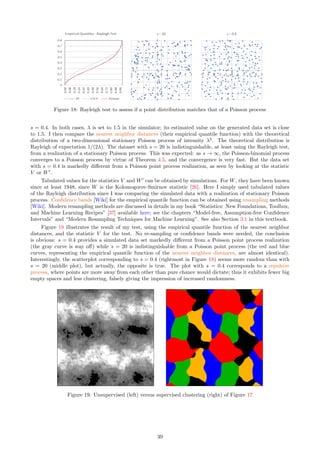 .
That is, X = Xk with k = L(X). See definition of arg min here. This assumes that λ is known or estimated.
In this particular situation, assuming s is also known or estimated, the empirical distribution of s · (X − L(X))
computed over many points X, converges to F as the number of observed points tends to infinity. See also
Section 4.7 about the hidden process, and Exercise 12.
A more practical situation is when one has to decide which F provides the best fit to the data, given a
few potential candidates for F. In that case, one may compute (using simulations) the theoretical expectation
η(r, λ, s, F) = E[Tr
(λ, s)] as a function of r  0 for various F’s, and find which F provides the best fit to the
estimated E[Tr
(λ, s)], denoted as η0(r, λ, s, F) and computed on the data (the expectation being replaced by
an average when computed on the data). By best fit, I mean finding F that minimizes (say)
γ(F) =
Z 2
0
|η(r, λ, s, F) − η0(r, λ, s, F)|dr. (31)
Again, s and λ should be estimated first. However, a simultaneous estimation of λ, s, F is feasible and consists
of finding the parameters λ, s, F minimizing γ(F), now denoted as γ(λ, s, F). See Section 3.2.1 to estimate λ
and s separately: this stepwise procedure is simpler and less prone to overfitting [Wiki].
The estimation technique introduced here, especially Formula (31), is sometimes referred to as minimum
contrast estimation. See slides 114–116 in the presentation entitled “Introduction to Spatial Point Processes
and Simulation-Based Inference”, by Jesper Møller [58], available online here or here.
3.2.3 Theoretical Values Obtained by Simulations
This section highlights some simulation results obtained with the source code in Section 6.2 to compute moments
E[Tr
] of the interarrival times T = T(λ, s) for various λ, s as well as statistics related to the point count random
variable N(B), where B = [a, b] is an interval. More such results are displayed in Figure 1, where a Cauchy,
uniform, and logistic F are compared. The goal is to:
ˆ show that except if F has a finite support or s is very small, the choice of F has very little impact (see
Figure 1),
ˆ show how fast the Poisson-binomial process converges to a stationary Poisson process as s increases (see
Figure 1),
ˆ show that any point of the process can be used to compute the theoretical distribution of T, thus choosing
X0 or any Xk, or averaging over many points, yields the same theoretical distribution (see Table 4),
ˆ show that you can use one realization of the process with many points, or many realizations of the process,
each with few points, to compute the theoretical distribution of T.
The last fact in the above list illustrates the ergodicity of T.
33
 