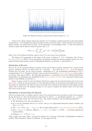 Unsupervised Clustering with Density Equalization
A similar filter is used for unsupervised clustering. Much of what I wrote for unsupervised clustering also applies
here. I recommend that you first read the above section about supervised clustering. Indeed, both supervised
and unsupervised clustering are implemented in parallel in the source code, within the same loop. The main
difference is that the color (or cluster) c(x, y) attached to a pixel (x, y) is not known. Instead of colors, I use
gray levels representing the density of points at any location on the bitmap: the darkest, the higher the density.
I start with a bitmap where c(x, y) = 1 if (x, y) corresponds to the location of an observed point on the bitmap,
and c(x, y) = 0 otherwise. Again, I filter the whole 400 × 400 bitmap 3 times with the same 20 × 20 filter size.
The new gray level assigned to pixel (x, y) at iteration t is now
c′
(x, y) = arg max
j
20
X
u=−20
20
X
v=−20
c(x − u, y − v) · 10−t
√
1 + u2 + v2
. (34)
The first time this filter is applied to the whole bitmap, I use t = 0 in Formula (34); the second time I use
t = 1, and the third time I use t = 2. The purpose is to dampen the effect of successive filtering, otherwise the
image (left plot in Figure 19) would turn almost black everywhere after a few iterations, making it impossible
to visualize the cluster structure. The second and third iterations, with the dampening factor, provide an
improvement over using a single iteration only.
After filtering the image, I applied a final post-processing step to enhance the gray levels: see Part 4 of the
source code in Section 6.6.2. It is a purely cosmetic step consisting in binning and rescaling the histogram of
gray levels to make the image nicer and easier to interpret. This step, called equalization, can be automated;
I will discuss it in details in an upcoming textbook. I chose a data set with significant overlap among the
clusters to show the power of the methodology. Indeed, if you look at the raw data (Figure 17, left plot), the
cluster structure is invisible to the naked eye. This algorithm was able to only partially recover the cluster
structure. The centers of the clusters visible in Figure 19 (left plot) roughly correspond to some of the shift
vectors attached to the m-mixture. Retrieving the shift vectors was one of the goals.
The dataset used here is produced by the program PB NN.py in Section 6.4. You can download the dataset
from my GitHub repository, here. The first column is the cluster number: an integer i ∈ {0, . . . , m − 1} with
m = 5; the fourth column is the X coordinate, and column 5 + i is the Y coordinate. To produce the images
and manipulate the palettes, I used the Pillow graphics library. See Section 6.6.2.
3.4.4 Black-box Elbow Rule to Detect Outliers and Number of Clusters
In the context of unsupervised clustering, one of the most popular recipes to identify the number of clusters, is
the elbow rule [Wiki]. It is usually performed manually. Here, I show how it can be automated and applied to
other problems, such as outlier detection. The idea is a follows: a clustering algorithm (say k-means [Wiki]) can
identify a cluster structure with any number of clusters on a given data set; typically, a function v(m) provides
a statistical summary of the best cluster structure consisting of m clusters, for m = 1, 2, 3 and so on. For
instance, v(m) is the sum of the squares of the distances from any observed point to its assigned cluster center.
The function v(m) is decreasing, sharply initially for small values of m, then much more slowly for larger values
of m, creating an elbow in its graph. The value of m corresponding to the elbow is deemed to be the optimal
number of clusters. See Figure 20. Instead of v(m), I use the standardized version v′
(m) = v(m)/v(1).
Brownian Motions and Clustered Lévy Flights
I illustrate how to use the elbow rule to detect outliers in the next subsection. The same methodology applies
to detect the number of clusters. First, let me introduce a new type of point process: the Brownian motion
[Wiki], also called Wiener process. This type of process will be studied in more details in Volume 2 of this
textbook. In one dimension, we start with X0 = 0 and Xk = Xk−1 + Rkθk, for k = 1, 2 and so on. If the
Rk’s are independently and identically distributed (iid) with an exponential distribution of expectation 1/λ and
θk = 1, then the resulting process is a stationary Poisson point process of intensity λ on R+
; the Rk’s are the
successive interarrival times. If the θk’s are iid with P(θk = 1) = P(θk = −1) = 1
2 , and independent from the
Rk’s, then we get a totally different type of process, which, after proper re-scaling, represents a time-continuous
Brownian motion in one dimension. I generalize it to two dimensions, as follows. Start with (X0, Y0) = (0, 0).
Then generate the points (Xk, Yk), with k = 1, 2 and so on, using the recursion
Xk = Xk−1 + Rk cos(2πθk) (35)
Yk = Yk−1 + Rk sin(2πθk) (36)
where θk is uniform on [0, 1], and the radius Rk is generated using the formula
Rk =
1
λ

− log(1 − Uk)
γ
, (37)
41
 