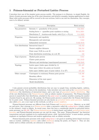 1 Poisson-binomial or Perturbed Lattice Process
I introduce here one of the simplest point process models. The purpose is to illustrate, in simple English, the
theory of point processes using one of the most elementary and intuitive examples, keeping applications in mind.
Many other point processes will be covered in the next sections, both in one and two dimensions. Key concepts,
soon to be defined, include:
Category Description Book sections
Top parameters Intensity λ – granularity of the process 4.4, 3.2.1
Scaling factor s – quantifies point repulsion or mixing 3.1.1, 3.2.1
Distribution F – location-scale family, with Fs(x) = F(x/s) 1.1, 3.2.2
Properties Stationarity and ergodicity 1.4, 5.3
Homogeneity and anisotropy 1.4.4
Independent increments 1.4.3, 3.1.3
Core distributions Interarrival times T 1.2, 4.2
Nearest neighbor distances 3.4, 5.4
Point count N(B) in a set B 4.3, 5.3
Point distribution (scattering, on a set B) 1.2
Type of process Marked point process 1.5.1
Cluster point process 2.1, 2.1.2
Mixtures and interlacings (superimposed processes) 1.5.3, 3.4.3
Topology Lattice space (index space divided by λ) 2.1, 4.7
State space (where the points are located) 2.1
Index space (hidden space of point indices: Z or Z2
) 4.7, 2.2
Other concepts Convergence to stationary Poisson point process 1.3, 4.6
Boundary effects 3.5
Dimension (of the state space) 1.2
Model identifiability 3.3
I also present several probability distributions that are easy to sample from, including logistic, uniform,
Laplace and Cauchy. I use them in the simulations. I also introduce new ones such as the exponential-binomial
distribution (the distribution of interarrival times), and a new type of generalized logistic distribution. One
of the core distributions is the Poisson-binomial with an infinite number of parameters. The Poisson-binomial
process is named after that distribution, attached to the point count (a random variable) counting the number
of points found in any given set. By analogy, the Poisson point process is named after the Poisson distribution
for its point count. Poisson-binomial processes are also known as perturbed lattice point processes. Lattices,
also called grids, are a core topic in this textbook, as well as nearest neighbors.
Poisson-binomial processes are different from both Poisson and binomial processes. However, as we shall
see and prove, they converge to a Poisson process when a parameter called the scaling factor (closely related
to the variance), tends to infinity. In recent years, there has been a considerable interest in perturbed lattice
point processes, see [62, 68]. The Poisson-binomial process is lattice-based, and indeed, perturbed lattice point
processes and Poisson-binomial processes are one and the same. The name “Poisson-binomial” has historical
connotations and puts emphasis on its combinatorial nature, while “perturbed lattice” is more modern, putting
emphasis on topological features and modern applications such as cellular networks.
Poisson-binomial point processes with small scaling factor s are good at modeling lattice-based structures
such as crystals, exhibiting repulsion (also called inhibition) among the points, see Figure 3. They are also
widely used in cellular networks, see references in Section 2.1.
5
 