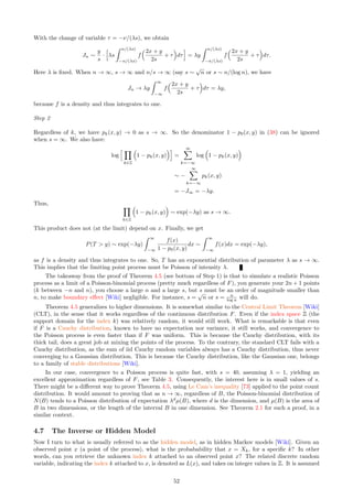 ff=(CDF(type,llambda,s,h,aa)-CDF(type,llambda,s,h,-aa)) 
* (CDF(type,llambda,s,k,aa)-CDF(type,llambda,s,k,-aa))
if abs(k)=n and abs(k)=n:
N1+=ff
else:
N2+=ff
N3=(2*n+1)*(2*n+1)-N1
print(N1=,int(N1),N3=,int(N3))
For a fixed, large n, as s increases, both N2(n) and N3(n) increase, but their ratio tends to 1 as s → ∞. This
is because as s → ∞, the Poisson-binomial process tends to a stationary Poisson process.
Remark: If an = n/λ, by virtue of Theorem 4.1 generalized to two dimensions, N1(n)+N2(n) = λ2
µ(B(an)) =
(2n)2
.
3.5.2 Extreme Values
Figure 22 shows the points (Xh, Yk) of a Poisson-binomial process with a logistic F, in the state space (blue
dots) and their index location (h/λ, k/λ) in the lattice space (red crosses), connected by arrows. Here, λ = 1,
thus the index space and the lattice space are identical. The source code to produce Figure 22 is provided in
Section 6.6.1.
This picture shows how far away a point can be from the lattice location it is attached to. If s = 0, both
locations coincide, but when s is large, that is, when points are distributed as in a stationary Poisson process,
the distance between the point and its lattice location can be very large, for most points. A large s magnifies
the boundary effects when performing simulations. Note that both plots (left and right in Figure 22) have the
same number of points. But points are clustered in some areas, and sparse in other areas on the right plot,
giving the impression that there are fewer of them. Clearly, the empirical distribution of the distance between
nearest neighbors (especially extreme distances), or the average area of the largest empty zone, can be used to
estimate the scaling factor s once λ is known or estimated.
This brings me to my next discussion: extreme values, or records. This is part of a field know as order
statistics [Wiki] or extreme value theory [Wiki]. Extreme values are different from outliers [Wiki]: they can be
predictable, with known distribution. To the contrary, outliers are usually considered as errors, glitches, or data
points obeying a different model. In any case, both have an impact on the window of observations, delimited
by the “boundary”, and have the potential to introduce biases.
Figure 22: Each arrow links a point (blue) to its lattice index (red): s = 0.2 (left), s = 1 (right)
One question is how far a point can be from its lattice location, and how frequently such “extremes” occur.
Even more interesting is the reverse question, associated to the inverse or hidden model: can a point (Xh, Yk)
close to the origin, well within the small window of observations, have its lattice location (h, k) very far away?
Such a point will not be generated by the point process simulator. It will be unaccounted for, introducing a
bias; indeed, it is counted in N2(n). This happens with increased frequency as s increases, requiring a larger
and larger observation window (that is, larger n and N), as seen in Table 5.
46
 