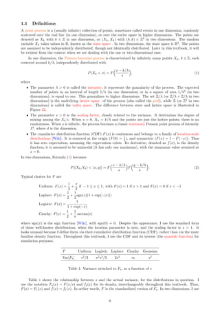1.1 Definitions
A point process is a (usually infinite) collection of points, sometimes called events in one dimension, randomly
scattered over the real line (in one dimension), or over the entire space in higher dimensions. The points are
denoted as Xk with k ∈ Z in one dimension, or (Xh, Xk) with (h, k) ∈ Z2
in two dimensions. The random
variable Xk takes values in R, known as the state space . In two dimensions, the state space is R2
. The points
are assumed to be independently distributed, though not identically distributed. Later in this textbook, it will
be evident from the context when we are dealing with the one or two dimensional case.
In one dimension, the Poisson-binomial process is characterized by infinitely many points Xk, k ∈ Z, each
centered around k/λ, independently distributed with
P(Xk < x) = F
x − k/λ
s

, (1)
where
ˆ The parameter λ  0 is called the intensity; it represents the granularity of the process. The expected
number of points in an interval of length 1/λ (in one dimension) or in a square of area 1/λ2
(in two
dimensions), is equal to one. This generalizes to higher dimensions. The set Z/λ (or Z/λ × Z/λ in two
dimensions) is the underlying lattice space of the process (also called the grid), while Z (or Z2
in two
dimensions) is called the index space. The difference between state and lattice space is illustrated in
Figure 22.
ˆ The parameter s  0 is the scaling factor, closely related to the variance. It determines the degree of
mixing among the Xk’s. When s = 0, Xk = k/λ and the points are just the lattice points; there is no
randomness. When s is infinite, the process becomes a classic stationary Poisson point process of intensity
λd
, where d is the dimension.
ˆ The cumulative distribution function (CDF) F(x) is continuous and belongs to a family of location-scale
distributions [Wiki]. It is centered at the origin (F(0) = 1
2 ), and symmetric (F(x) = 1 − F(−x)). Thus
it has zero expectation, assuming the expectation exists. Its derivative, denoted as f(x), is the density
function; it is assumed to be unimodal (it has only one maximum), with the maximum value attained at
x = 0.
In two dimensions, Formula (1) becomes
P[(Xh, Yk)  (x, y)] = F
x − h/λ
s

F
y − k/λ
s

. (2)
Typical choices for F are
Uniform: F(x) =
1
2
+
x
2
if − 1 ≤ x ≤ 1, with F(x) = 1 if x  1 and F(x) = 0 if x  −1
Laplace: F(x) =
1
2
+
1
2
sgn(x)(1 + exp(−|x|))
Logistic: F(x) =
1
1 + exp(−x)
Cauchy: F(x) =
1
2
+
1
π
arctan(x)
where sgn(x) is the sign function [Wiki], with sgn(0) = 0. Despite the appearance, I use the standard form
of these well-known distributions, when the location parameter is zero, and the scaling factor is s = 1. It
looks unusual because I define them via their cumulative distribution function (CDF), rather than via the more
familiar density function. Throughout this textbook, I use the CDF and its inverse (the quantile function) for
simulation purposes.
F Uniform Logistic Laplace Cauchy Gaussian
Var[Fs] s2
/3 π2
s2
/3 2s2
∞ s2
Table 1: Variance attached to Fs, as a function of s
Table 1 shows the relationship between s and the actual variance, for the distributions in question. I
use the notation Fs(x) = F(x/s) and fs(x) for its density, interchangeably throughout this textbook. Thus,
F(x) = F1(x) and f(x) = f1(x). In orther words, F is the standardized version of Fs. In two dimensions, I use
6
 