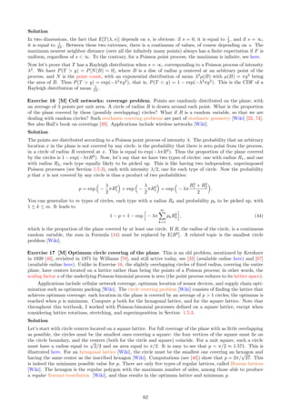 If ⌊a⌋ ≤ ⌊b⌋  ⌊a⌋ + 1, then the second case is empty and ⌊a⌋ = ⌊b⌋. As a result, the computations simplify to
2E[N(B)] = α
X
k≤a
ϕk
− β
X
k≤a
ϕk
+
1
β
X
k≥b
 1
ϕ
k
−
1
α
X
k≥b
 1
ϕ
k
= (α − β)
h X
k≤a
ϕk
+
1
αβ
X
k≥b
 1
ϕ
ki
= (α − β) ·
ϕ
ϕ − 1
·
h
ϕ⌊a⌋
+
1
αβ
 1
ϕ
⌊a⌋+1i
where α = exp(−a/s) ≥ β = exp(−b/s) and ϕ = exp(1/s). We are dealing with geometric series, which are
easily summable. The last equality is due to the fact that ⌊a⌋ = ⌊b⌋. Note that b can not be an integer in
this case, so a sum with integer index k ≥ b actually starts at k = ⌊b⌋ + 1 = ⌊a⌋ + 1. Also, when combining
the various sums, make sure that their indices don’t overlap, otherwise double counting will occur. This is not
happening here.
Exercise 2 [M*] Convergence to Poisson process. Prove Theorem 4.5 in Section 4.
Hint
It is about the same level of difficulty as proving the Central Limit Theorem [Wiki] Central Limit Theorem
(CLT). If understanding a proof of the CLT is beyond your mathematical level, you will find this exercise
really difficult. However, you can focus on just proving that the interarrival time T(λ, s) follows an exponential
distribution, which in turn characterizes the Poisson process. This is not easy either. If you look at my proof,
you will notice that a some point, I approximate a sum
Pn
−n by an integral
R n
−n
as n → ∞, implicitly using a
version of the Euler-Maclaurin summation formula [Wiki] in its simplest form.
Exercise 3 [M*] Limit of generalized logistic distribution. Compute the expectation of the generalized
logistic distribution, when α = 1 and 1/β is a positive integer. If α = 1 and τ = e1/β
, prove that 1
βρ (E[Z]−µ) →
−π2
/6 as β → 0. See Formula (13) for the cumulative distribution function.
Solution Instead of using Formula (14) to compute the expectation, I use Formula (15), with r = 1. Using
Formula (12), the expectation can be rewritten as
E[Z] = µ + ρ
Z 1
0
log
 τum
1 − um

du = µ − ρ
h
m log τ +
Z 1
0
log(1 − um
)du
i
,
where m = 1/β is an integer. Also, 1 − um
is a polynomial of degree m, and its roots are the m-th roots of 1
in the complex plane (see here), that is
(1 − um
) = −
m−1
Y
k=0
h
u − exp
2kπi
m
i
.
Thus,
log(1 − um
) = log(−1) +
m−1
X
k=0
log
h
u − exp
2kπi
m
i
.
Since log(−1) = πi and
R
log(u − c)du = (u − c) log(u − c) − u if c is a constant (whether complex or real), we
finally have
E[Z] = µ − ρm log τ − ρπi − ρ
m−1
X
k=0
h
(1 − ck,m) log(1 − ck,m) − 1 + ck,m log(−ck,m)
i
where ck,m = exp(2kπi/m). This involves computing complex logarithms [Wiki]. When combining the real and
imaginary parts from all the terms, only real numbers are left. This tedious computation is best achieved using
some automated tool. See the result for µ = 0, τ = 1, ρ = 1 and m = 8, using the online version of Mathematica,
here. In this case, the final result is
−4 log 2 − (π/2) cot(π/8) −
√
2 log(cot(π/8)).
Assuming α = 1 and β = 1/m, when m → ∞, we have the asymptotic expansion
E[Z] = µ + ρ
h
log τ − m −
ξ
m
+ o
 1
m
i
, with ξ = lim
m→∞

m
Z 1
0
log(1 − um
)du

= −
π2
6
. (41)
56
 