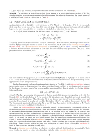 F(x, y) = F(x)F(y), assuming independence between the two coordinates: see Formula (2).
Remark: The parameter s is called the scaling factor because it is proportional to the variance of Fs, but
visually speaking, it represents the amount of repulsion among the points of the process. See visual impact of
a small s in Figure 3, and of a larger one in Figure 4.
1.2 Point Count and Interarrival Times
An immediate result is that Fs(x − k/λ) is centered at k/λ. Also, if s = 0, then Xk = k/λ. If s is very small,
Xk is very close to k/λ most of the time. But when s is large, the points Xk’s are no longer ordered, and the
larger s, the more randomly they are permutated (or shuffled, or mixed) on the real line.
Let B = [a, b] be an interval on the real line, with a  b, and pk = P(Xk ∈ B). We have:
pk = Fs(b − tk) − Fs(a − tk)
= F
b − k/λ
s

− F
a − kλ
s

(3)
This easily generalizes to two dimensions based on Formula (2). As a consequence, the integer-valued random
variable N(B) counting the number of points of the process in a set B, known as the counting measure [Wiki]
or point count , has a Poisson-binomial distribution of parameters pk, k ∈ Z [Wiki]. The only difference with
a standard Poisson-binomial distribution is that here, we have infinitely many parameters (the pk’s). Basic
properties of that distribution yield:
E[N(B)] =
∞
X
k=−∞
pk (4)
Var[N(B)] =
∞
X
k=−∞
pk(1 − pk) (5)
P[N(B) = 0] =
∞
Y
k=−∞
(1 − pk) (6)
P[N(B) = 1] =
 ∞
X
k=−∞
pk
1 − pk

· P[N(B) = 0] (7)
It is more difficult, though possible, to obtain the higher moments E[Nr
(B)] or P[N(B) = r] in closed form if
r  2. This is due to the combinatorial nature of the Poisson-binomial distribution. But you can easily obtain
approximated values using simulations.
Another fundamental, real-valued random variable, denoted as T or T(λ, s), is the interarrival times between
two successive points of the process, once the points are ordered on the real line. In two dimensions, it is replaced
by the distance between a point of the process, and its nearest neighbor. Thus it satisfies (see Section 4.2) the
following identity:
P(T  y) = P[N(B) = 0],
with B =]X0, X0 + y], assuming it is measured at X0 (the point of the process corresponding to k = 0). See
Formula (38) for the distribution of T. In practice, this intractable exact formula is not used; instead it is
approximated via simulations. Also, the point X0 is not known, since the Xk’s are in random order, and
retrieving k knowing Xk is usually not possible. The indices (the k’s) are hidden. However, see Section 4.7.
The fundamental question is whether using X0 or any Xk (say X5), matters for the definition of T. This is
discussed in Section 1.4 and illustrated in Table 4.
Finally, the point distribution is also of particular interest. In one dimension, this distribution can be
derived from the distribution of interarrival times: the distance between two successive points. For instance,
for a stationary Poisson process on the real line (that is, the intensity λ does not depend on the location), the
points in any given set B are uniformly and independently distributed in B, and the interarrival times have an
exponential distribution of expectation 1/λ. However, for Poisson-binomial processes, there is no such simple
result. If s is small, the points are more evenly spaced than the laws of pure randomness would dictate, see
Figure 3. Indeed, the process is called repulsive: it looks as if the points behave like electrical charges, all of the
same sign, exercising repulsive forces against each other. Despite this fact, the points are still independently
distributed. To the contrary, cluster processes later investigated in this textbook, exhibit point attraction: it
looks as if the points are attracted to each other.
Remark: A binomial process is defined as a finite set of points uniformly distributed over a domain B of finite
area. Usually, the number of points is itself random, typically with a binomial distribution.
7
 