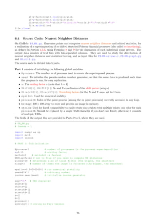 6 Source Code, Data, Videos, and Excel Spreadsheets
My source code is available online at github.com/VincentGranville/Point-Processes, as well as in this textbook.
It is written using only basic data structures and manipulations available in all programming languages, such
as strings, arrays, stacks, subroutines, regular expressions and hash tables, to make it easy to read and rewrite
in Java, C++ or other languages. The visualizations are performed either in R with the Cairo graphics library
[Wiki] to create better scatterplots, or Python with the Pillow library to create PNG images pixel by pixel,
including density estimation and clustering via image filtering.
My source code is designed to bring as much educational value as possible, without jeopardizing efficiency.
It includes algorithms useful in many other contexts, such as the generation of random deviates from a logistic,
Cauchy or Laplace distribution, and a fast, compact algorithm to detect connected components in a graph. The
textbook version has detailed explanations. The source code repository is organized according to Table 8; to
access the code online, click on the filename:
Filename Textbook code Purpose Language
PB main.py Section 6.2 one-dimensional stats Python
PB radial.py Section 6.3 radial clusters Python
PB NN.py Section 6.4 NN distances Python
PB NN graph.py Section 6.5 NN connected components Python
PB NN arrows.r Section 6.6.1 NN graph visualization R
GD util.py Section 6.6.2 maps creation (PNG images) Python
av demo.r Section 6.7.1 video – Dirichlet eta function R
PB clustering video.py Section 6.7.2 video frames – fractal clustering Python
Table 8: List of programs – NN stands for nearest neighbors, PB for Poisson-binomial
Below is a short description.
ˆ PB main.py: Computes the expectation, variance, and P[N(B) = 0] of the point count N(B) for any
interval B = [a, b], using respectively Formulas (4), (5) and (6), for various F’s (uniform, logistic, Cauchy).
Also computes the expectation, variance and higher moments E[Tr
] (r  0) of the interarrival times, using
simulations. The main parameters are the scaling factor s, and the intensity λ .
ˆ PB radial.py: Generates a realization of a radial cluster process as described in Section 2.1. Used to
produce Figures 3, 4, 15, and 16.
ˆ PB NN.py: Generates points and computes nearest neighbor distances and related statistics, for a real-
ization of a superimposition of m shifted stretched Poisson-binomial processes (also called m-interlacing),
as defined in Section 1.5.3, using Formulas 8 and 9 for the simulation of each individual point process.
The output data consists of text files with tab-separated columns; they are used to study the distri-
bution of nearest neighbor distances and statistical testing, and as input files for PB NN arrows.r,
PB NN graph.py and GD util.py.
ˆ PB NN arrows.r: Based on output data from PB NN.py, produces an image featuring the nearest neigh-
bor points across m superimposed point processes (or a mixture of point processes), as defined in Sec-
tion 1.5.3. Each arrow points from a point of the process, to its nearest neighbor(s). The color attached to
each point indicates the process it belongs to, among the m processes used to generate the superimposition.
See Figure 2.
ˆ PB NN graph.py: Creates the list of all connected components of an undirected graph, for instance the
nearest neighbor graph of a point process. Two points are considered connected if one of the two points
is the nearest neighbor to the other one.
ˆ GD util.py: Small, easy-to-use home-made graphics library consisting of one function GD Maps, relying
on the Pillow library, to produce PNG images (bitmaps). Produces density and cluster maps such as
Figure 19, as an alternative to traditional contour plots [Wiki], using image filtering and enhancing
techniques including equalization. This library is used in PB NN.py, at the very end.
ˆ av demo.r: Creates the video for the Dirichlet eta function, showing convergence of its series in the
complex plane. Uses input data from PB inference.xlsx to produce the video av demo2c.mp4. See
Section 2.4.1.
69
 