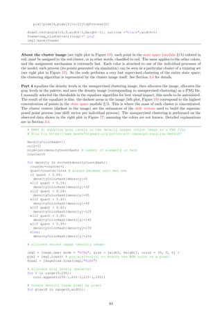 of the points of the process, with for each point idx: its X and Y coordinates a[idx], b[idx], its nearest
neighbor point NNindex, the X and Y coordinates a[NNindex], b[NNindex] of point NNindex, and the
individual process process[idx] that idx belongs to (for coloring purposes).
# PART 4: Produce data to use in R code that generates the nearest neighbors picture.
if NNflag:
OUT = open(PB_r.txt,w)
OUT.write(idxtnNNtNNindextatbtaNNtbNNtprocessIDtNNprocessIDn)
for idx in NNidxHash:
NNlist=NNidxHash[idx]
list=NNlist.split(˜)
nelts=len(list)
for n in range(nelts):
NNindex=int(list[n])
line=str(idx)+t+str(n)+t+str(NNindex)+t+str(a[idx])+t+str(b[idx])
line=line+t+str(a[NNindex])+t+str(b[NNindex])+t+str(process[idx])
line=line+t+str(process[NNindex])+n
OUT.write(line)
OUT.close()
Part 5 consists of a single call the the function GD Maps in GD util.py (see Section 6.6.2) to produce two
images: one representing the point density of the point process (to identify cluster centers, corresponding to
the darkest gray level), and one representing (by a color) how each future, unobserved point should be classified
based on its X and Y coordinates in the context of supervised clustering. See Figure 17 (original point process),
and 19 after clustering / density estimation.
The X and Y coordinates are taken modulo 2/λ; here λ = 1 (see Part 2 of this source code) and thus
cover the entire, infinite 2-D space. The choice of the modulus (here 2/λ, rather than 1/λ) is dictated by
the granularity of the underlying lattice space. The image is first processed in memory (the bitmap array)
before being saved to PNG files (pb-cluster3.png and pb-density3.png). An high-pass (sharpening)
kernel-based filter is applied nloop times to the entire bitmap image, using a p × p pixels filtering window. For
a large image of fixed size, filtering the entire image once is O(p2
) but can be reduced to O(p) with a smarter
implementation (see Exercise 26). The variable window represents p. See section 3.4 for details.
# PART 5: Creates density and cluster images.
img_cluster=PB-cluster # use for output image filenames
img_density=PB-density # use for output image filenames
from GD_util import *
GD_Maps(method,bitmap,Nprocess,window,nloop,height,width,img_cluster,img_density)
6.5 Source Code: Detection of Connected Components
On GitHub: PB NN graph.py. Creates the list of all connected components of an undirected graph, for
instance the nearest neighbor graph of a point process. Two points are considered connected if one of the two
points is the nearest neighbor to the other one. See Exercise 20.
The source code is divided into 3 parts.
Part1 reads the first two columns of PB dist full.txt produced by PP NN.py (see Section 6.4). The
first column represents the index idx of a point, and NNidx[idx] (in the second column) is the index of a
point that has point idx as nearest neighbor.
Then, it creates the undirected graph hash, as follows: if a point with index k is nearest neighbor to a point
with index idx, add point idx to hash[k], and add point k to hash[idx]. Thus hash[idx] contains all
the points (their indices) directly connected to point idx; the points are separated by the character “˜”.
# PB_NN_graph.py
#
78
 