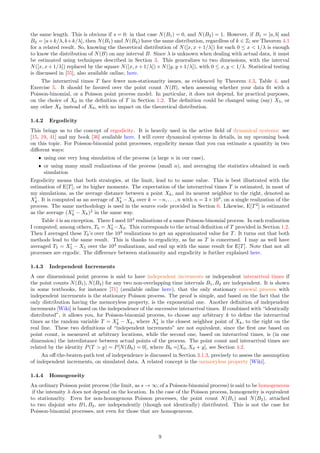 the same length. This is obvious if s = 0: in that case N(B1) = 0, and N(B2) = 1. However, if B1 = [a, b] and
B2 = [a+k/λ, b+k/λ], then N(B1) and N(B2) have the same distribution, regardless of k ∈ Z; see Theorem 4.1
for a related result. So, knowing the theoretical distribution of N([x, x + 1/λ]) for each 0 ≤ x  1/λ is enough
to know the distribution of N(B) on any interval B. Since λ is unknown when dealing with actual data, it must
be estimated using techniques described in Section 3. This generalizes to two dimensions, with the interval
N([x, x + 1/λ]) replaced by the square N([x, x + 1/λ]) × N([y, y + 1/λ]), with 0 ≤ x, y  1/λ. Statistical testing
is discussed in [55], also available online, here.
The interarrival times T face fewer non-stationarity issues, as evidenced by Theorem 4.3, Table 4, and
Exercise 5. It should be favored over the point count N(B), when assessing whether your data fit with a
Poisson-binomial, or a Poisson point process model. In particular, it does not depend, for practical purposes,
on the choice of X0 in the definition of T in Section 1.2. The definition could be changed using (say) X5, or
any other Xk instead of X0, with no impact on the theoretical distribution.
1.4.2 Ergodicity
This brings us to the concept of ergodicity. It is heavily used in the active field of dynamical systems: see
[15, 19, 41] and my book [36] available here. I will cover dynamical systems in details, in my upcoming book
on this topic. For Poisson-binomial point processes, ergodicity means that you can estimate a quantity in two
different ways:
ˆ using one very long simulation of the process (a large n in our case),
ˆ or using many small realizations of the process (small n), and averaging the statistics obtained in each
simulation
Ergodicity means that both strategies, at the limit, lead to to same value. This is best illustrated with the
estimation of E[T], or its higher moments. The expectation of the interarrival times T is estimated, in most of
my simulations, as the average distance between a point Xk, and its nearest neighbor to the right, denoted as
X′
k. It is computed as an average of X′
k − Xk over k = −n, . . . , n with n = 3 × 104
, on a single realization of the
process. The same methodology is used in the source code provided in Section 6. Likewise, E[T2
] is estimated
as the average (X′
k − Xk)2
in the same way.
Table 4 is an exception. There I used 104
realizations of a same Poisson-binomial process. In each realization
I computed, among others, T0 = X′
0 −X0. This corresponds to the actual definition of T provided in Section 1.2.
Then I averaged these T0’s over the 104
realizations to get an approximated value for T. It turns out that both
methods lead to the same result. This is thanks to ergodicity, as far as T is concerned. I may as well have
averaged T5 = X′
5 − X5 over the 104
realizations, and end up with the same result for E[T]. Note that not all
processes are ergodic. The difference between stationarity and ergodicity is further explained here.
1.4.3 Independent Increments
A one dimensional point process is said to have independent increments or independent interarrival times if
the point counts N(B1), N(B2) for any two non-overlapping time intervals B1, B2 are independent. It is shown
in some textbooks, for instance [71] (available online here), that the only stationary renewal process with
independent increments is the stationary Poisson process. The proof is simple, and based on the fact that the
only distribution having the memoryless property, is the exponential one. Another definition of independent
increments [Wiki] is based on the independence of the successive interarrival times. If combined with “identically
distributed”, it allows you, for Poisson-binomial process, to choose any arbitrary k to define the interarrival
times as the random variable T = X′
k − Xk, where X′
k is the closest neighbor point of Xk, to the right on the
real line. These two definitions of “independent increments” are not equivalent, since the first one based on
point count, is measured at arbitrary locations, while the second one, based on interarrival times, is (in one
dimension) the interdistance between actual points of the process. The point count and interarrival times are
related by the identity P(T  y) = P[N(B0) = 0], where B0 =]X0, X0 + y], see Section 4.2.
An off-the-beaten-path test of independence is discussed in Section 3.1.3, precisely to assess the assumption
of independent increments, on simulated data. A related concept is the memoryless property [Wiki].
1.4.4 Homogeneity
An ordinary Poisson point process (the limit, as s → ∞, of a Poisson-binomial process) is said to be homogeneous
if the intensity λ does not depend on the location. In the case of the Poisson process, homogeneity is equivalent
to stationarity. Even for non-homogenous Poisson processes, the point count N(B1) and N(B2), attached
to two disjoint sets B1, B2, are independently (though not identically) distributed. This is not the case for
Poisson-binomial processes, not even for those that are homogeneous.
9
 