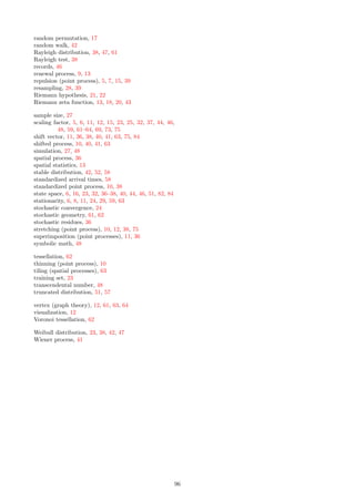 Modulo Operator Sometimes, it is useful to work with point “residues” modulo 1
λ , instead of the
original points, due to the nature of the underlying lattice. It magnifies the patterns
of the point process. By definition, Xk mod 1
λ = Xk − 1
λ ⌊λXk⌋ where the brackets
represent the integer part function. See pages 36, 38, 40, 63, 76, 78, 84
NN Graph Nearest neighbor graph. The vertices are the points of the process. Two vertices
(the points they represent) are connected if at least one of the two points is nearest
neighbor to the other one. This graph is undirected. See pages 22, 37, 65, 69, 78,
89
Point Count Random variable, denoted as N(B), counting the number of points of the process
in a particular set B, typically an interval [a, b] in one dimension, and a square or
circle in two dimensions. See pages 5, 7, 24, 30, 32, 33, 37, 38, 44, 49, 59, 60, 62,
64, 67, 69, 71
Point Distribution Random variable representing how a point of the process is distributed in a domain
B; for instance, for a stationary Poisson process, points are uniformly distributed
on any compact domain B (say, an interval in one dimension, or a square in two
dimensions). See pages 7, 25, 37, 76
Quantile function Inverse of the cumulative distribution function (CDF) F, denoted as Q. Thus if
P(X  x) = F(x), then P(X  Q(x)) = x. See pages 6, 13, 14, 38, 54, 57, 65
Scaling Factor Core parameter of the Poisson-binomial process. Denoted as s, proportional to the
variance of the distribution F attached to the points of the process. It measures the
level of repulsion among the points (maximum if s = 0, minimum if s = ∞). In d
dimensions, the process is stationary Poisson of intensity λd
if s = ∞, and coincides
with the fixed lattice space if s = 0. See pages 5, 6, 10, 11, 12, 15, 23, 25, 32, 37, 48,
59, 61, 62, 63, 64, 69, 73, 75
Shift vector The lattice attached to a 2-D Poisson-binomial process consists of the vertices (h
λ , k
λ )
with h, k ∈ Z. A shifted process has its lattice translated by a shift vector (u, v).
The new vertices are (u + h
λ , v + k
λ ). See page 11, 36, 38, 40, 41, 63, 75, 84
Standardized Process Poisson-binomial process with intensity λ = 1, scaling factor s = 1, and shifted (if
necessary) so that the lattice space coincides with Z or Z2
. See page 10
State Space Space where the points of the process are located. Here, R or R2
. See also index
space and lattice space. See pages 6, 16, 23, 32, 36, 37, 38, 40, 44, 46, 51, 63, 82, 84
Stationarity Property of a point process: the point distributions in two sets of same shape and
area, are identical. The process is stochastically invariant under translations. See
pages 6, 8, 11, 24, 29, 63
List of Figures
1 Convergence to stationary Poisson point process of intensity λ . . . . . . . . . . . . . . . . . . . . 8
2 Four superimposed Poisson-binomial processes: s = 0 (left), s = 5 (right) . . . . . . . . . . . . . 12
3 Radial cluster process (s = 0.2, λ = 1) with centers in blue; zoom in on the left . . . . . . . . . . 15
4 Radial cluster process (s = 2, λ = 1) with centers in blue; zoom in on the left . . . . . . . . . . . 16
5 Manufactured marble lacking true lattice randomness (left) . . . . . . . . . . . . . . . . . . . . . 16
6 Locally random permutation σ; τ(k) is the index of Xk’s closest neighbor to the right . . . . . . 17
7 Chaotic function (bottom), and its transform (top) showing the global minimum . . . . . . . . . 18
8 Orbit of η in the complex plane (left), perturbed by a Poisson-binomial process (right) . . . . . . 21
9 Data animations – click on a picture to start a video . . . . . . . . . . . . . . . . . . . . . . . . . 22
10 Minimum contrast estimation for (λ, s) . . . . . . . . . . . . . . . . . . . . . . . . . . . . . . . . . 25
11 Confidence region for (p, q) – Hotelling’s quantile function on the right . . . . . . . . . . . . . . . 27
12 Period and amplitude of ϕτ (t); here τ = 1, λ = 1.4, s = 0.3 . . . . . . . . . . . . . . . . . . . . . . 29
13 Bias reduction technique to minimize boundary effects . . . . . . . . . . . . . . . . . . . . . . . . 29
14 A new test of independence (R-squared version) . . . . . . . . . . . . . . . . . . . . . . . . . . . . 30
15 Radial cluster process (s = 0.5, λ = 1) with centers in blue; zoom in on the left . . . . . . . . . . 35
16 Radial cluster process (s = 1, λ = 1) with centers in blue; zoom in on the left . . . . . . . . . . . 35
17 Realization of a 5-interlacing with s = 0.15 and λ = 1: original (left), modulo 2/λ (right) . . . . 36
18 Rayleigh test to assess if a point distribution matches that of a Poisson process . . . . . . . . . . 39
19 Unsupervised (left) versus supervised clustering (right) of Figure 17 . . . . . . . . . . . . . . . . 39
90
 