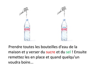 Prendre toutes les bouteilles d'eau de la
maison et y verser du sucre et du sel ! Ensuite
remettez les en place et quand quelqu'un
voudra boire...