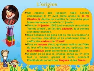 On raconte que jusqu'en 1564, l'année
commençait le 1er avril. Cette année là, le roi
Charles IX décide de modifier le calendrier pour
faire commencer l'année le 1er janvier.
Donc le 1er janvier 1565 tout le monde se souhaite
"bonne année", se fait des cadeaux, tout comme
à un début d'année.
Mais beaucoup de gens ont du mal à s'habituer à
ce nouveau calendrier et ils continuent donc à
s'offrir des cadeaux le 1er avril.
Pour se moquer d'eux, quelques malins ont l'idée
de leur offrir des cadeaux un peu spéciaux, des
faux cadeaux, pour de rire et des blagues !
À partir de ce jour là, chaque année au 1er avril
tout le monde, grands et petits, prennent
l'habitude de se faire des blagues et des farces.
 