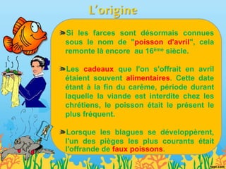 Si les farces sont désormais connues
sous le nom de "poisson d'avril", cela
remonte là encore au 16ème siècle.
Les cadeaux que l'on s'offrait en avril
étaient souvent alimentaires. Cette date
étant à la fin du carême, période durant
laquelle la viande est interdite chez les
chrétiens, le poisson était le présent le
plus fréquent.
Lorsque les blagues se développèrent,
l'un des pièges les plus courants était
l'offrande de faux poissons.
 