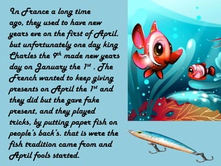 In France a long time ago, they used to have new years eve on the first of April. but unfortunately one day king Charles the 9th made new years day on January the 1st . The French wanted to keep giving presents on April the 1st and they did but the gave fake present, and they played tricks, by putting paper fish on people’s back’s. that is were the fish tradition came from and April fools started.