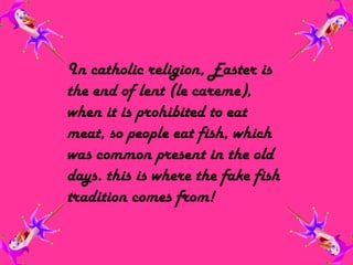 In catholic religion, Easter is the end of lent (le careme), when it is prohibited to eat meat, so people eat fish, which was common present in the old days. this is where the fake fish tradition comes from!