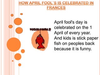 How April fool`s is celebrated in Frances  April fool's day is celebrated on the 1 April of every year. And kids is stick paper fish on peoples back because it is funny.