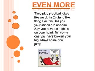 Even more They play practical jokes like we do in England like thing like this: Tell you your shoes are undone, Say you have something on your head, Tell some one you have broken your leg, Make some one jump.       