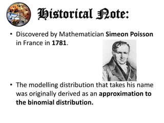 Historical Note:
• Discovered by Mathematician Simeon Poisson
  in France in 1781.




• The modelling distribution that takes his name
  was originally derived as an approximation to
  the binomial distribution.
 