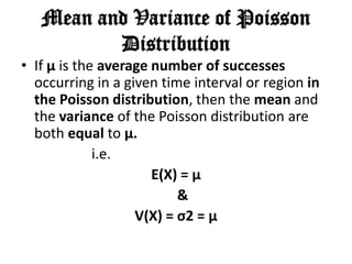 Mean and Variance of Poisson
          Distribution
• If μ is the average number of successes
  occurring in a given time interval or region in
  the Poisson distribution, then the mean and
  the variance of the Poisson distribution are
  both equal to μ.
             i.e.
                      E(X) = μ
                          &
                   V(X) = σ2 = μ
 